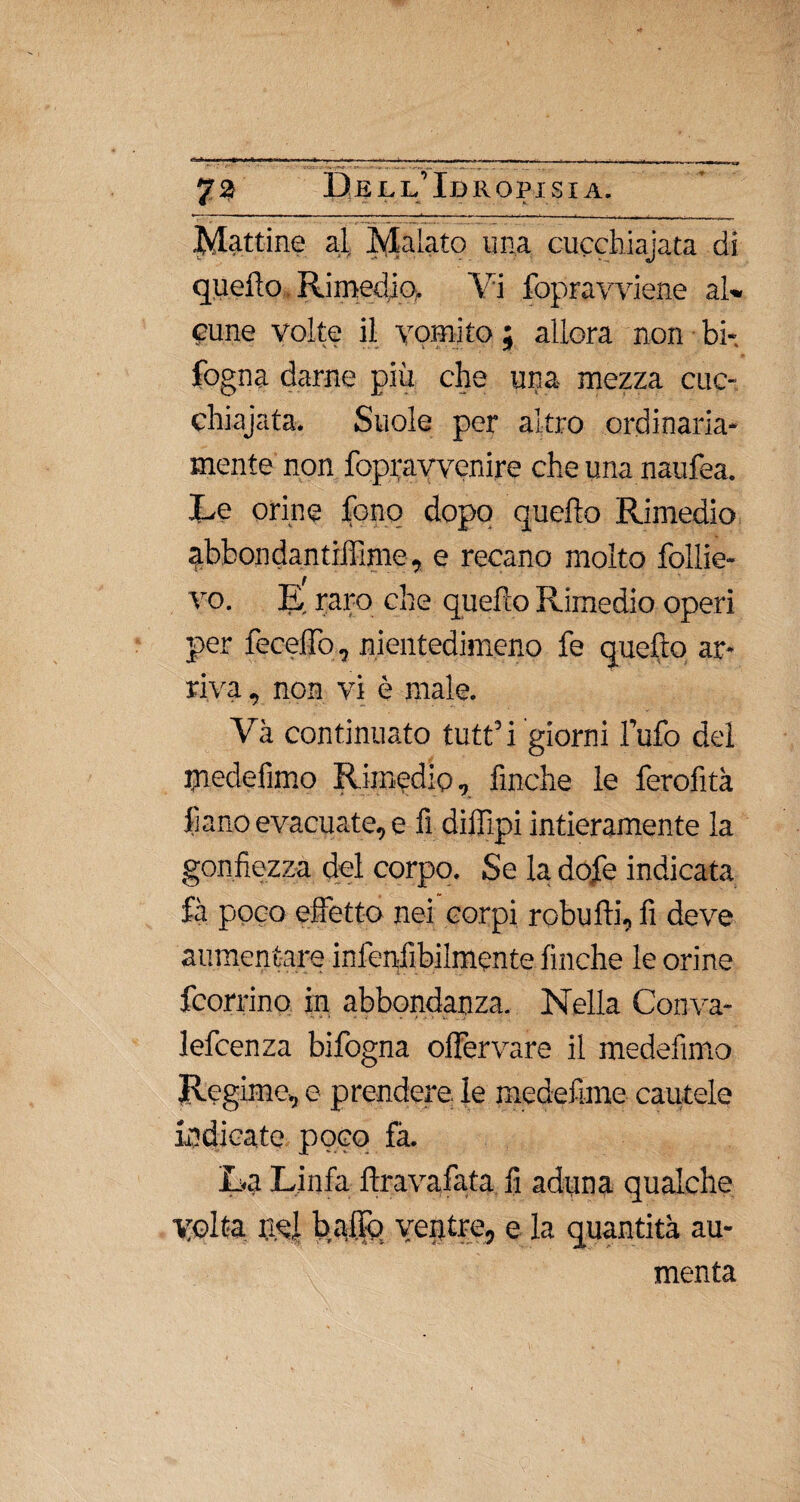 Mattine al Malato una cucchiajata di quello Rimedio, Vi fopravviene al» cune volte il vomito ; allora non bi- fogna darne più che una- mezza cuc¬ chiajata. Suole per altro ordinaria¬ mente non fopravvenire che una naufea. Le orine fono dopo quello Rimedio abbondar, tilììme, e recano molto foliie- vo. E raro che quello Rimedio operi per feceffo, nientedimeno fe quefto ar¬ riva , non vi è male. Va continuato tutt’i giorni lufo del mede-fimo Rimedio, finche le ferofi th fiano evacuate, e fi dilfipi intieramente la gonfiezza del corpo. Se la dofe indicata fà poco effetto nei corpi robulli, fi deve aumentare infenfibilmente finche le orine fcorrino in abbondanza. Nella Conva- lefcenza bifogna olfervare il medefimo Regime, e prendere, le medefime cautele indicate poco fà. La Linfa lira va fata fi aduna qualche Volta usi ballo ventre, e la quantità au¬ menta