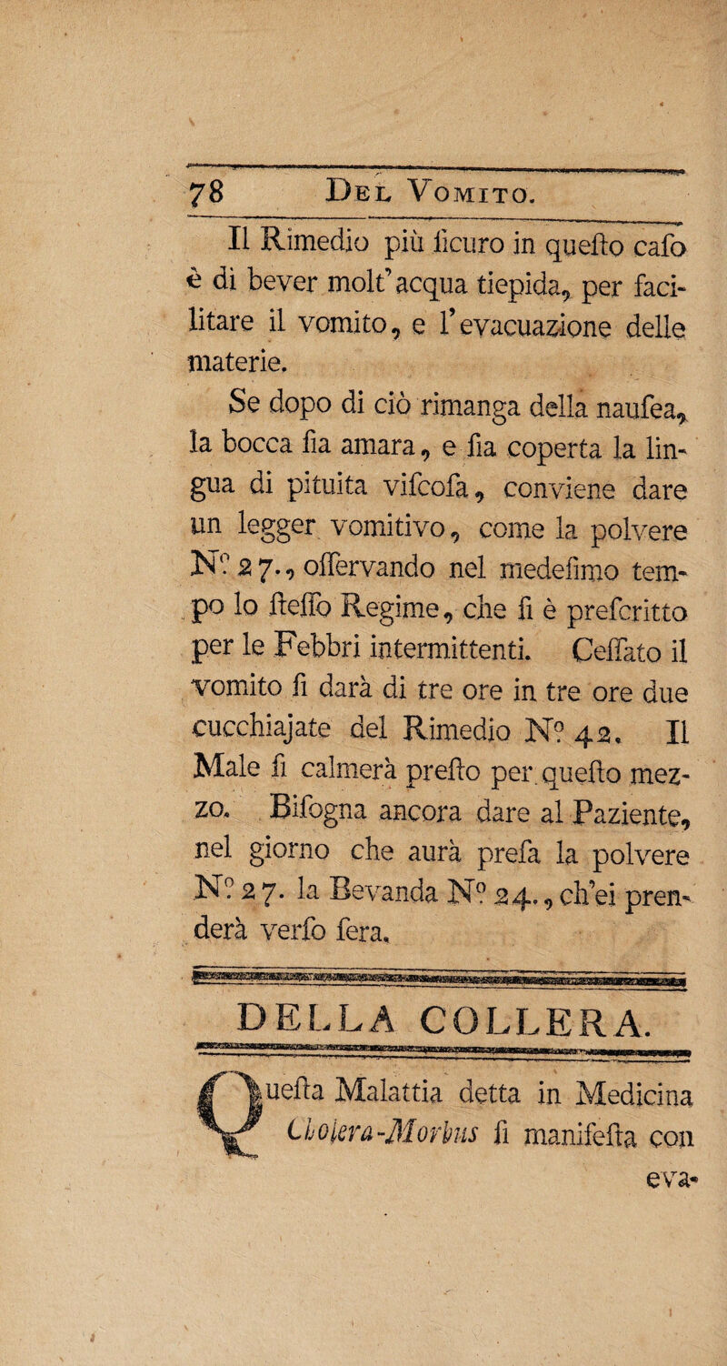 Il Rimedio più iìcuro in quello calo è di bever mole acqua tiepida, per faci¬ litare il vomito, e l’evacuazione delle materie. Se dopo di ciò rimanga della naufea, la bocca fia amara, e ha coperta la lin¬ gua di pituita vifcofa, conviene dare un legger vomitivo, come la polvere N'.12 7., olfervando nel medefìmo tem¬ po lo fteflò Regime, che fi è prefcritto per le Febbri intermittenti. Ceffato il vomito fi darà di tre ore in tre ore due cucchiate del Rimedio N? 42. Il Male fi calmerà prello per. quefto mez¬ zo. Rifogna ancora dare al Paziente, nel giorno che aura prefa la polvere N? 2 7. la Bevanda N° 24., ch’ei pren¬ derà verfo fera. DELLA COLLERA. Quella Malattia detta in Medicina do lem-Morbus lì manifefta con e va-