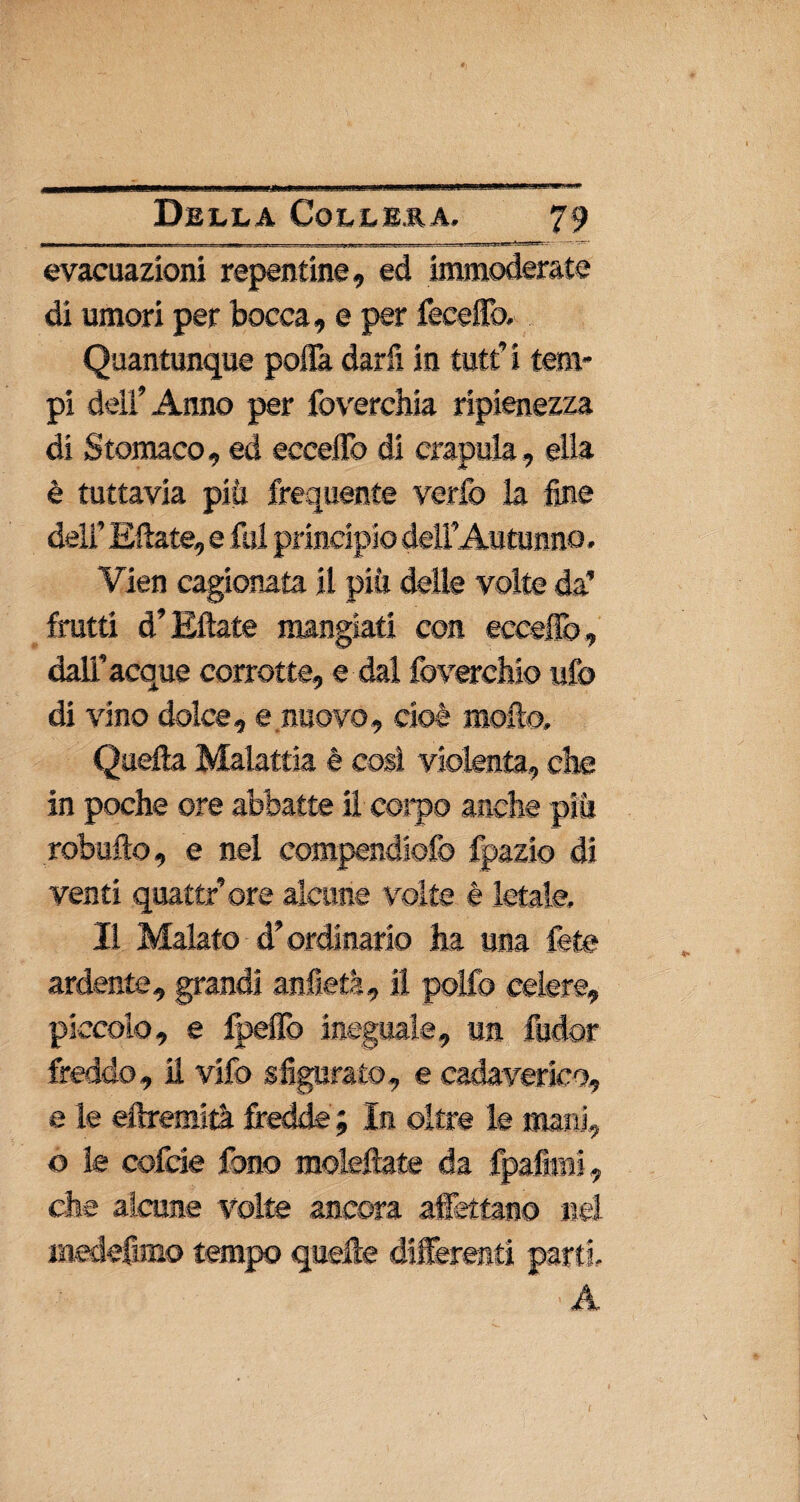 ~» .. .... ,. - TH-ffi • ■ ■• ■ ■ ■ •ffp.1— « T7-—««■■ ■' ■ , > !■■- * - evacuazioni repentine, ed immoderate di umori per bocca, e per feceffb. Quantunque poifa darfi in tutti tem¬ pi dell’Anno per foverchia ripienezza di Stomaco, ed eccello di crapula, ella è tuttavia più frequente verfo la fine dell’ E date, e fui principio dell’ Autunno. Vien cagionata il più delle volte da’ frutti d’Kftate mangiati con eccello, dall’acque corrotte, e dal foverchio ufo di vino dolce, e nuovo, cioè mollo. Quella Malattia è così violenta, che in poche ore abbatte il corpo anche più robufto, e nel compendiofo fpazto di venti quattr’ore alcune volte è letale. Il Malato d’ordinario ha una fete ardente, grandi anfietà, il polfo celere, piccolo, e fpeffo ineguale, un fudor freddo, il vifo sfigurato, e cadaverico, e le eftremità fredde ; In oltre le mani, o le cofde fono moleftate da fpafimi, che alcune volte ancora affettano nel medefimo tempo quelle differenti parti A