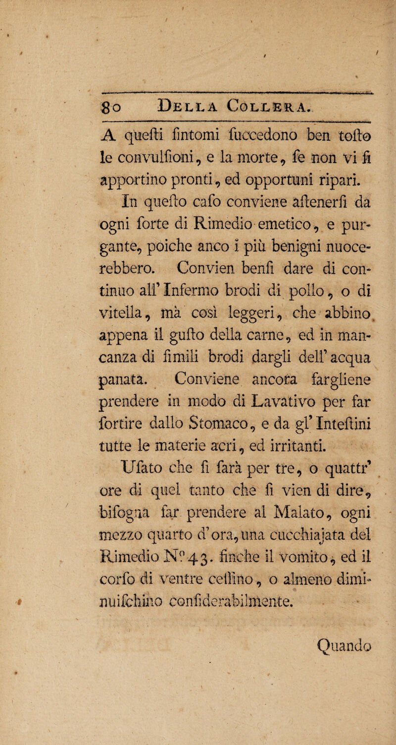 / 8o Della Collera. - -......— —^ -j A quelli fìntomi Recedono ben tolto le convulfioni, e la morte, fe non vi fi apportino pronti, ed opportuni ripari. In quello cafo conviene aitenerfi da ogni forte di Rimedio emetico, e pur¬ gante, poiché anco i più benigni nuoce¬ rebbero. Convien benfì dare di con¬ tinuo ali’ Infermo brodi di pollo, o di vitella, ma così leggeri, che abbino, appena il gufto della carne, ed in man¬ canza di limili brodi dargli dell’ acqua panata. Conviene ancora fargliene prendere in modo di Lavativo per far fortire dallo Stomaco, e da gl’ Inteftini tutte le materie acri, ed irritanti. Ufato che fi farà per tre, o quattr’ ore di quel tanto che fi vien di dire, bifogua far prendere al Malato, ogni mezzo quarto d’ora,una cucchiajata del Rimedio Ni’43. finche il vomito, ed il corfo di ventre celli no, o almeno dimi- nuifchino confiderabihnente. Quando