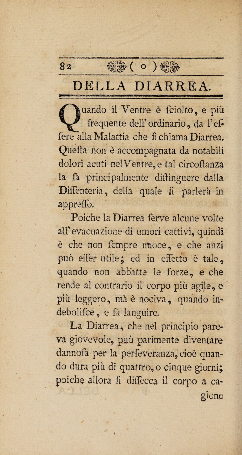 t / 82 <f||K o DELLA DIARREA. jamma 11 ——jtàtimaÈàmmtammmmam — wp— n— iiMw<a<nnmà1 Quando il Ventre è fciolto, e più frequente dell’ordinario, da l’ef» lère alia Malattia che fi chiama Diarrea. Quella non è accompagnata da notabili dolori acuti nel Ventre, e tal circo danza la fa principalmente dilfinguere dalla DilTenteria, della quale li parlerà in appreflb. Poiché la Diarrea ferve alcune volte all’evacuazione di umori cattivi, quindi è che non Tempre nuoce, e che anzi può effer utile ; ed in effetto è tale, quando non abbatte le forze, e che rende al contrario il corpo più agile, e più leggero, mà è nociva, quando in¬ debolire , e fa languire. La Diarrea, che nel principio pare¬ va giovevole, può parimente diventare dannofa per la perfeveranza, cioè quan¬ do dura più di quattro, o cinque giorni; poiché allora fi diffecca il corpo a ca¬ gione 1