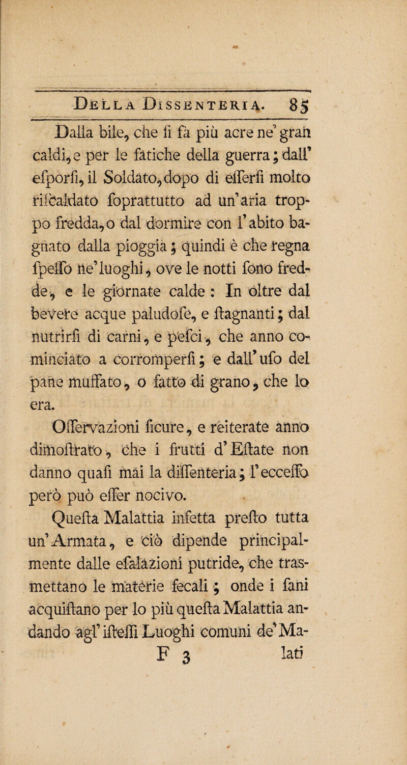 Dalla bile, che fi fà più acre ne’ gran caldi, e per le fatiche della guerra ; dalf efporfì,il Soldato, dopo di efferfi molto riscaldato foprattutto ad un’aria trop¬ po fredda,o dal dormire con l’abito ba¬ gnato dalla pioggia ; quindi è che regna fpeffo ile’luoghi, ove le notti fono fred¬ de, e le giornate calde : In oltre dal bevete acque paludofe, e ftagnanti ; dal nutrirli di carni, e pelei, che anno co¬ minciato a corromperli ; e dall’ ufo del pane muffato, o fatto di grano, che lo era. Oilervazioni ficure, e reiterate anno dimoftrato, che i frutti d’Eftate non danno quafi mài la dilfenteria ; l’eccedo però può effer nocivo. Quefta Malattia infetta predo tutta un’Armata, e 'ciò dipende principal¬ mente dalle efalàzioni putride, che tras¬ mettano le matèrie fecali ; onde i fani acquiftano per lo più quefta Malattia an¬ dando agl’ifteffi Luoghi comuni de’Ma- F 3 lati