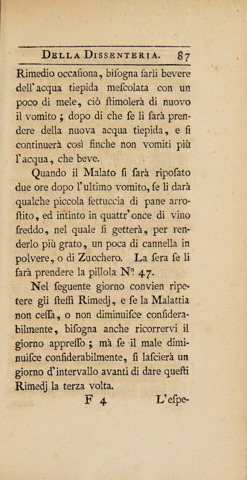 mtmm ■ — ■ ■ * ■■■ —■ li ■■! «iwiwhim i «i» i ih» ■. » — I II 1^ Della Dissenteria. 87 ——-, . . r __LiJWmi < Rimedio oecafìona, bifogna farli bevere dell'acqua tiepida mefcolata con un poco di mele, ciò dimoierà di nuovo il vomito ; dopo di che fe li farà pren- / dere della nuova acqua tiepida, e fi continuerà così finche non vomiti piu l’acqua, che beve. Quando il Malato fi farà ripofato due ore dopo l’ultimo vomito, fe li darà qualche piccola fettuccia di pane arra¬ ffi to , ed intinto in quattr’ once di vino freddo, nel quale fi getterà, per ren¬ derlo più grato, un poca di cannella in polvere, o di Zucchero. La fera fe li farà prendere la pillola Ni 47. Nel feguente giorno convien ripe¬ tere gli ftelfi Rimedj, e fe la Malattia non celfa, o non diminuifce confidera- bilmente, bifogna anche ricorrervi il giorno apprelfo ; mà fe il male dimi¬ nuifce confiderabilmente, fi lafcierà un giorno d’intervallo avanti di dare quefti Rimedj la terza volta. F 4 L’efpe-