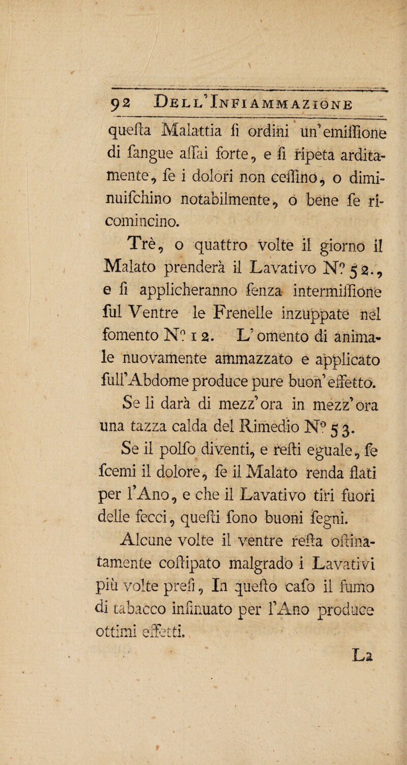 ‘ / , 1 92 Dell’Infiammazione quella Malattia lì ordini tm’einiffione di fangue aliai forte, e fi ripeta ardita¬ mente, fe i dolori non cefiino, 0 dimi- nuifchino notabilmente, ó bene fe ri¬ comincino. Tré, o quattro volte il giorno il Malato prenderà il Lavativo N?52., e fi applicheranno lenza intermiflìone fui Ventre le Frenelle inzuppate nel fomento N? 12. L omento di anima¬ le nuovamente ammazzato e applicato full’Abdome produce pure buon’ effetto. Se li darà di mezz’ ora in mezz’ ora una tazza calda del Rimedio N° 5 3. Se il polfo diventi, e retti eguale, fe fcemi il dolore, fe il Malato renda flati per l’Ano, e che il Lavativo tiri fuori delle fecci, quefti fono buoni fegnì. Alcune volte il ventre reità oltina- tamente coftipato malgrado i Lavativi più volte prefi, In quello cafo il fumo di tabacco infirmato per l’Ano produce ottimi effètti. La