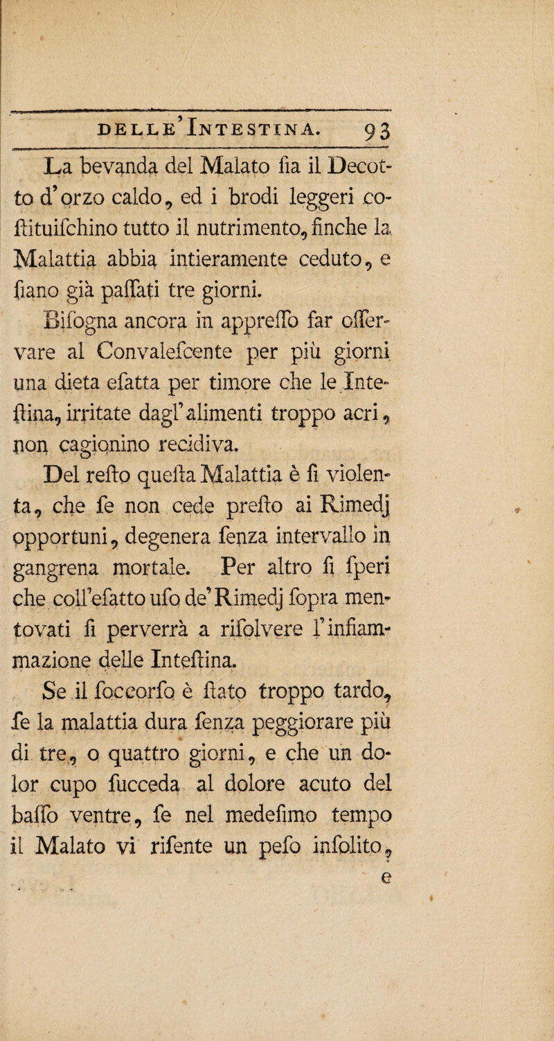 La bevanda del Malato fia il Decot¬ to d’orzo caldo, ed i brodi leggeri co- ftituifchino tutto il nutrimento, finche la Malattia abbia intieramente ceduto, e fiano già paffati tre giorni. Bifogna ancora in apprelTo far offer- vare al Convalefcente per più giorni una dieta efatta per timore che le Inte¬ rina, irritate dagl’alimenti troppo acri, non cagionino recidiva. Del retto quella Malattia è fi violen¬ ta, che fe non cede pretto ai Rimedj opportuni, degenera fenza intervallo in gangrena mortale. Per altro fi fperi che. collefatto ufo de’Rimedj fopra men¬ tovati fi perverrà a rifolvere l’infiam¬ mazione delle Inteftina. Se il foccorfo è flato troppo tardo, fe la malattia dura fenza peggiorare piu di tre, 0 quattro giorni, e che un do¬ lor cupo fucceda al dolore acuto del baffo ventre, fe nel medefìmo tempo il Malato vi rifente un pefo infittito, e *