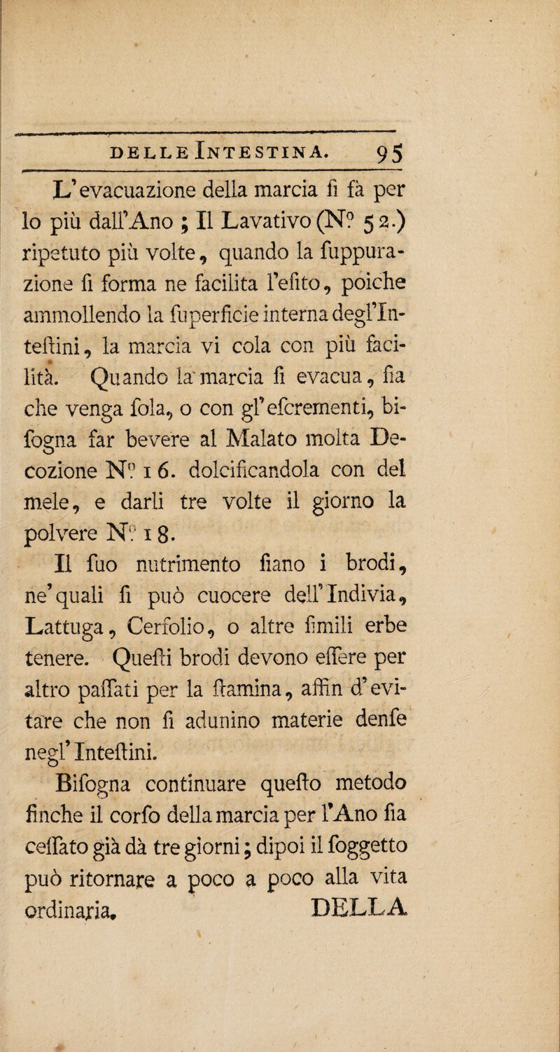 L’evacuazione della marcia fi fà per lo più dall’Ano ; Il Lavativo (N? 52.) ripetuto più volte, quando la fuppura- zione fi forma ne facilita l’efito, poiché ammollendo la fuperficie interna degl’In- teftini, la marcia vi cola con più faci- «I lità. Quando la'marcia fi evacua, fia che venga fola, o con gf efcrementi. In¬ fogna far bevere al Malato molta De¬ cozione N? 16. dolcificandola con del mele, e darli tre volte il giorno la polvere N? 18- Il fuo nutrimento fìano i brodi, ne’quali fi può cuocere dell’Indivia, Lattuga, Cerfolio, o altre fimili erbe tenere. Quelli brodi devono effere per altro paffuti per la {lamina, affin d’evi¬ tare che non fi adunino materie denfe negl’ Inteftini. Bifogna continuare quello metodo finche il corfo della marcia per l’Ano fìa celiato già dà tre giorni ; dipoi il foggetto può ritornare a poco a poco alla vita ordinaria. DELLA