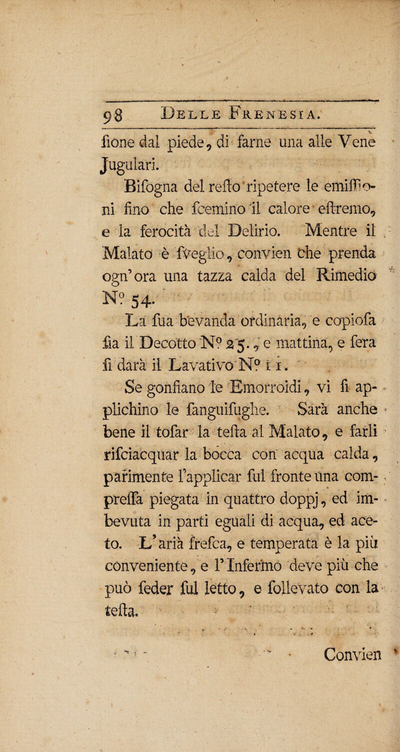 fione dal piede, di farne una alle Vene Jugulari. Bifogna del refio' ripetere le emiffio- ni fino che feemino il calore eftremo, e la ferocità del Delirio. Mentre il . Malato è fveglio, convien che prenda ogn’ora una tazza calda del Rimedio N? 54. La fua bevanda ordinària, e copiofa fia il Decotto N? 25., e mattina, e fera fi darà il Lavativo N? i 1. Se gonfiano le Emorroidi, vi fi ap¬ plichino le fanguifughe. Sarà anche ■ bene il tofar la teda al Malato, e farli rifciacquar la bócca con acqua calda , parimente l’applicar fui fronte Una com- prelfa piegata in quattro doppj, ed im¬ bevuta in parti eguali di acqua, ed ace¬ to. L’aria frefca, e temperata è la più conveniente, e l’Infermo deve più che può feder fui letto, e follevato con la teda. > ■ * ' • ■ Convien )