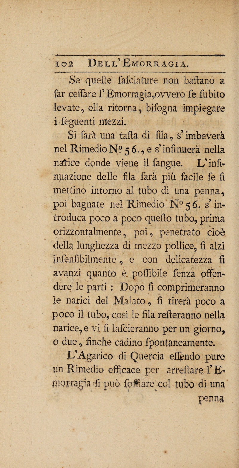 Se quelle falciature non ballano a far celiare 1’ Emorragia,ovvero fe fubito levate, ella ritorna, bifogna impiegare i feguenti mezzi. Si farà una tafta di fila, s’imbeverà nel Rimedio N? 5 6., e s’infìnuerà nella nafice donde viene il fangue. L’infi- nuazione delle fila farà più facile fe fi mettino intorno al tubo di una penna, poi bagnate nel Rimedio N° 5 6. s’in¬ troduca poco a poco quello tubo, prima orizzontalmente, poi, penetrato cioè della lunghezza di mezzo pollice, fi alzi infenfibilmente, e con delicatezza fi avanzi quanto è. poffibile fenza offen¬ dere le parti : Dopo fi comprimeranno le narici del Malato, fi tirerà poco a poco il tubo, così le fila relleranno nella narice, e vi fi lafcieranno per un giorno, o due, finche cadine fpontaneamente. L’Agarico di Quercia efifndo pure un Rimedio efficace per arredare l’E- Riorragia ffi può foffiàre^col tubo di una penna