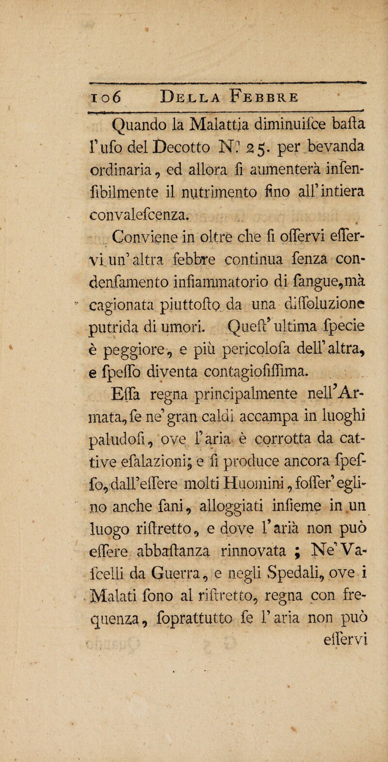 Quando la Malattia diminuilce bada l’ufo del Decotto N? 25. per bevanda ordinaria, ed allora fi aumenterà infen- fibilmente il nutrimento fino all’intiera convalefcenza. Conviene in oltre che fi olfervi ener¬ vi un’ altra febbre continua fenza con- denfamento infiammatorio di fangue,mà cagionata piuttoflo. da una diffoluzione putrida di umori. Quei!5 ultima fpecie è peggiore, e più pericolola dell’altra, e fpelfo diventa contagiofiflìma. Elfa regna principalmente nell’Ar¬ mata, fe ne’ gran caldi accampa in luoghi paludofi, ove l’aria è corrotta da cat¬ tive efalazioni; e fi produce ancora fpef- fo, dall’elTere molti Huoniini, foffer’ egli¬ no anche fani, alloggiati infìeme in un luogo ri (fretto, e dove l’aria non può elfere abbaftanza rinnovata ; Ne’Va- fcelli da Guerra, e negli Spedali, ove i Malati fono al riftretto, regna con fre¬ quenza, foprattutto fe l’aria non può effervi