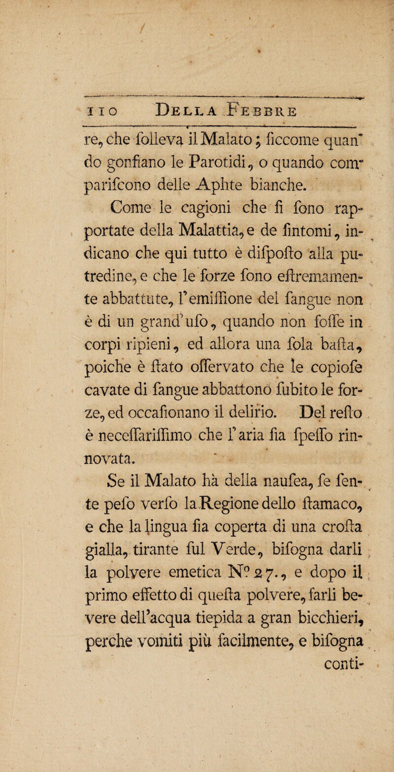 o. “--: fl ■ f.... re, che folleva il Malato ; lìccome quan’ do gonfiano le Parotidi, o quando conr parifcono delle Aphte bianche. Come le cagioni che fi fono rap¬ portate della Malattia, e de fintomi, in¬ dicano che qui tutto è difpofto alla pu¬ tredine, e che le forze fono eftremamen- te abbattute, remiffione del fangue non è di un grand’ufo, quando non folle in corpi ripieni, ed allora una fola balla, poiché è flato offfervato che le copiofe cavate di fangue abbattono dubito le for¬ ze, ed occafionano il delirio. Del redo è necelTarilfimo che f aria fia fpeffo rin¬ novata. Se il Malato ha della naufea, fe len¬ te pedo verfo la Regione dello ftamaco, e che la lingua fia coperta di una erotta gialla, tirante fui Verde, bifogna darli la polvere emetica N? 27., e dopo il primo effetto di quefta polvere, farli be- vere dell’acqua tiepida a gran bicchieri, perche vomiti più facilmente, e bifogna conti-