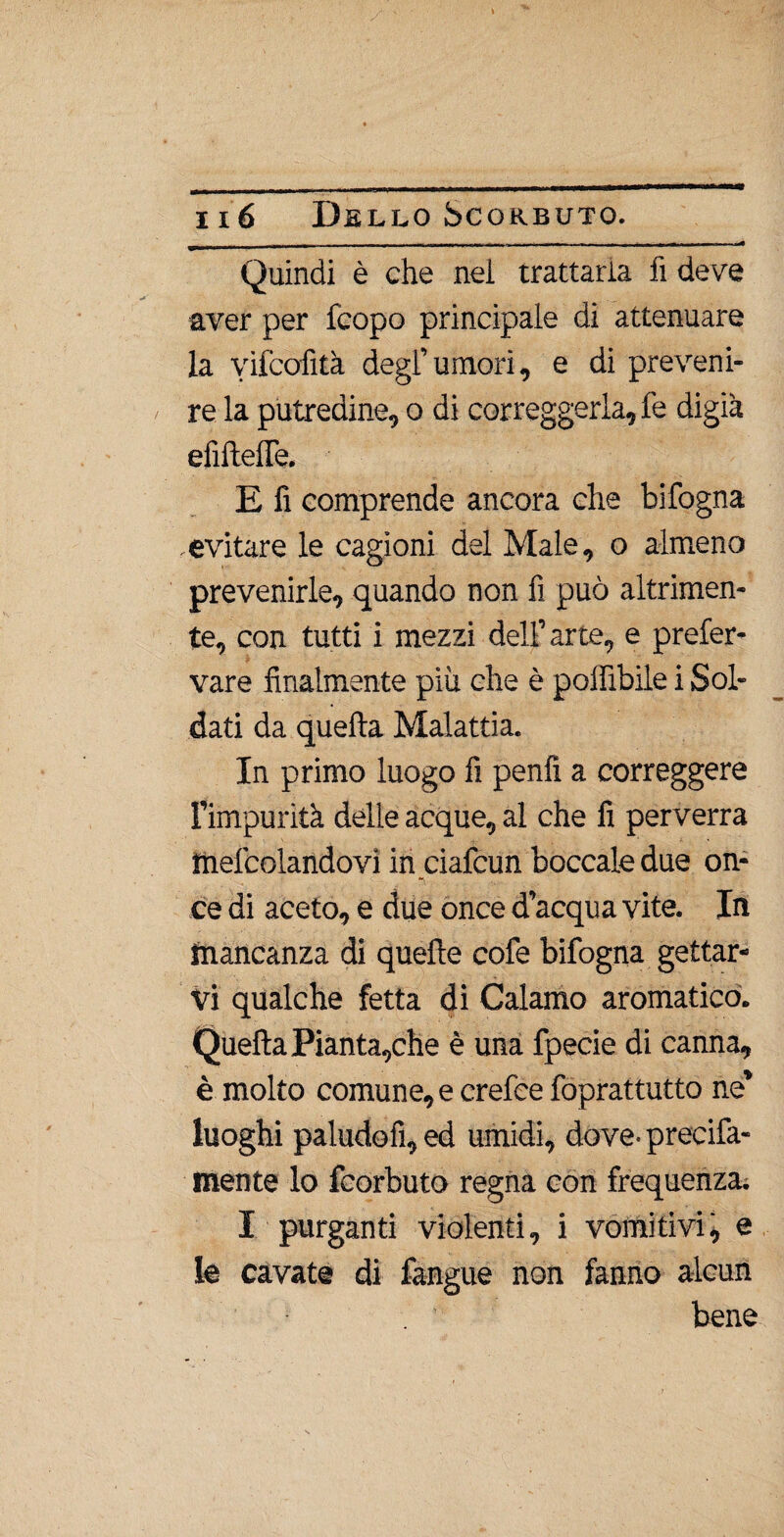 Quindi è che nei trattaria fi deve aver per fcopo principale di attenuare la yifcofità degl’umori, e di preveni¬ re la putredine, o di correggerla, fe digià efifteffe. E fi comprende ancora che bifogna evitare le cagioni del Male, o almeno prevenirle, quando non fi può altrimen- te, con tutti i mezzi dell’arte, e prefer- vare finalmente più che è poffibile i Sol¬ dati da quella Malattia. In primo luogo fi penfi a correggere l’impurità delle acque, al che fi perverrà mefcolandovi in ciafcun boccale due on¬ ce di aceto, e due once d’acqua vite. In mancanza di quelle cofe bifogna gettar¬ vi qualche fetta di Calamo aromatico. Quella Pianta,che è una fpecie di canna, è molto comune,ecrefcefoprattutto ne’ luoghi paludofi, ed umidi, dove, precifa- mente lo fcorbuto regna con frequenza. I purganti violenti, i vomì ti vii, e le cavate di fangue non fanno alcun bene