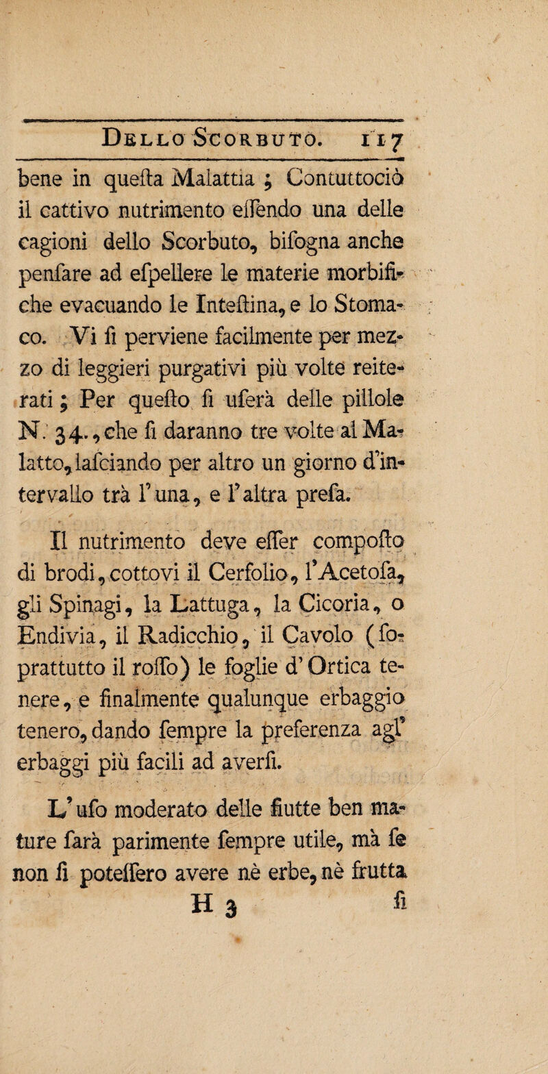 bene in quella Malattia ; Contuttociò il cattivo nutrimento eifendo una delle cagioni dello Scorbuto, bifogna anche penfare ad efpellere le materie morbifi- che evacuando le Interina, e lo Stoma¬ co. Vi fi perviene facilmente per mez¬ zo di leggieri purgativi più volte reite¬ rati ; Per quello fi uferà delle pillole N. 34- , che fi daranno tre volte al Mar latto, lafciando per altro un giorno d’in¬ tervallo tra r una, e l’altra prefa. Il nutrimento deve eflèr compollo di brodi, cottovi il Cerfolio, l’Acetolà, gli Spinagi, la Lattuga, la Cicoria, o Endivia, il Radicchio, il Cavolo ( for prattutto il rollo) le foglie d’Ortica te¬ nere , e finalmente qualunque erbaggio tenero, dando Tempre la preferenza agl’ 5. ' . '«*■**■ erbaggi più facili ad averli. L’ufo moderato delle fiutte ben ma¬ ture farà parimente Tempre utile, ma le non lì potelfero avere nè erbe, nè frutta H 3 fi