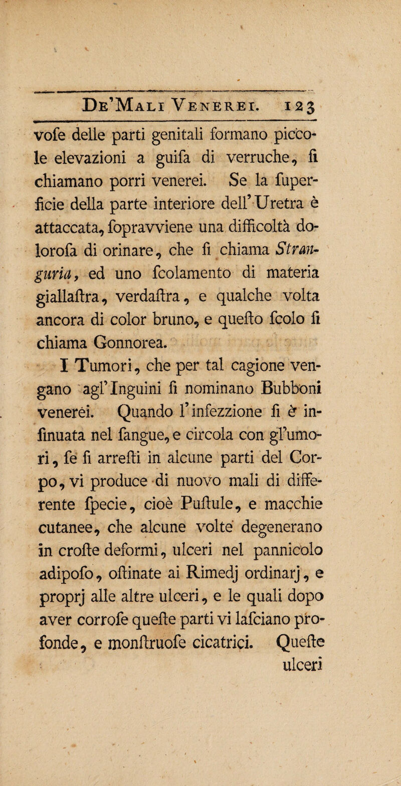 vofe delle parti genitali formano picco¬ le elevazioni a grufa di verruche, lì chiamano porri venerei. Se la fuper- ficie della parte interiore dell’ Uretra è attaccata, fopravviene una difficoltà do- lorofa di orinare, che fi chiama Stran¬ guria, ed uno fcolamento di materia giallaftra, verdaftra, e qualche volta ancora di color bruno, e quello fcolo fi chiama Gonnorea. I Tumori, che per tal cagione ven¬ gano agl’inguini fi nominano Bubboni venerei. Quando l’infezzione fi èr in- finuata nel fangue, e circola con grumo¬ ri , fe fi arredi in alcune parti del Cor¬ po, vi produce di nuovo mali di diffe¬ rente fpecie, cioè Pullule, e macchie cutanee, che alcune volte degenerano in crolìe deformi, ulceri nel pannicolo adipofo, ollinate ai Rimedj ordinarj, e proprj alle altre ulceri, e le quali dopo aver corrofe quelle parti vi lafciano pro¬ fonde, e monftruofe cicatrici. Quelle ulceri