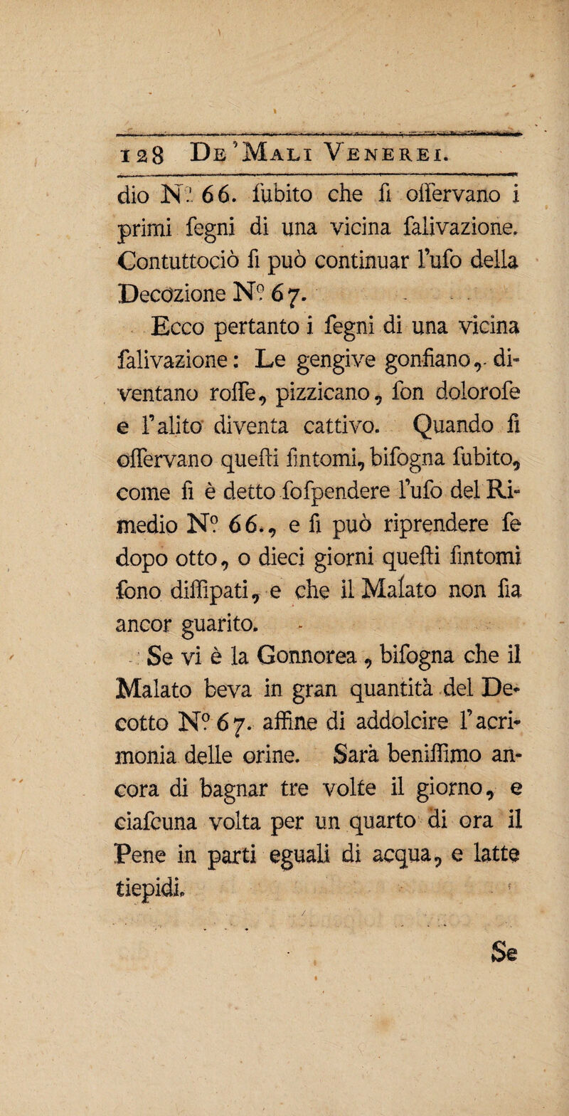 \ wn.i^.nn I — K ^ -, » ■— —i— . .Wn ftl. i. y  ~ m^mm T i l>—r.'ltfi 128 De’Mali Venerei. dio Ni' 66. fubito che fi offervano i primi fegni di una vicina faiivazione. Contuttociò fi può continuar l’ufo della Decozione N? 6 7. Ecco pertanto i fegni di una vicina faiivazione: Le gengive gonfiano,-di¬ ventano rolfe, pizzicano, fon dolorofe e l’alito diventa cattivo. Quando fi oflervano quelli fintomi, bifogna fubito, come fi è detto lòfpendere l’ufo del Ri¬ medio N? 66., e fi può riprendere fe dopo otto, o dieci giorni quelli fìntomi fono dilfipati, e che il Malato non fia ancor guarito. Se vi è la Gonnorea , bifogna che il Malato beva in gran quantità del De¬ cotto N° 67. alfine di addolcire l’acri¬ monia delle orine. Sarà benilfimo an¬ cora di bagnar tre volte il giorno, e ciafcuna volta per un quarto di ora il Pene in parti eguali di acqua, e latte tiepidi. Se