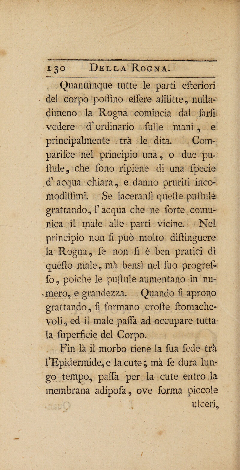 Quantunque tutte le parti citeriori * del corpo pollino effere afflitte, nulla» dimeno la Rogna comincia dal farli vedere d’ordinario fulle mani, e principalmente tra le dita. Com- parifce nel principio una, o due pu- Aule, che fono ripiene di una fpecie d’acqua chiara, e danno pruriti inco- modiiììmi. Se laceranti quelle puftule grattando, l’acqua che ne forte comu¬ nica il male alle parti vicine. Nel principio non fi può molto diftinguere: la Rogna, fe non fi è ben pratici di quefto male, ma bensì nel fuo progref- fo, poiché le puftule aumentano in nu¬ mero, e grandezza. Quando fi aprono grattando, fi formano crofte ftomache- voli, ed il male palfa ad occupare tutta la fuperficie del Corpo. Fin là il morbo tiene la fua fede tra l’Epidermide, e la cute ; ma fe dura lun¬ go tempo, paffa per la cute entro la membrana adipofa, ove forma piccole ulceri.