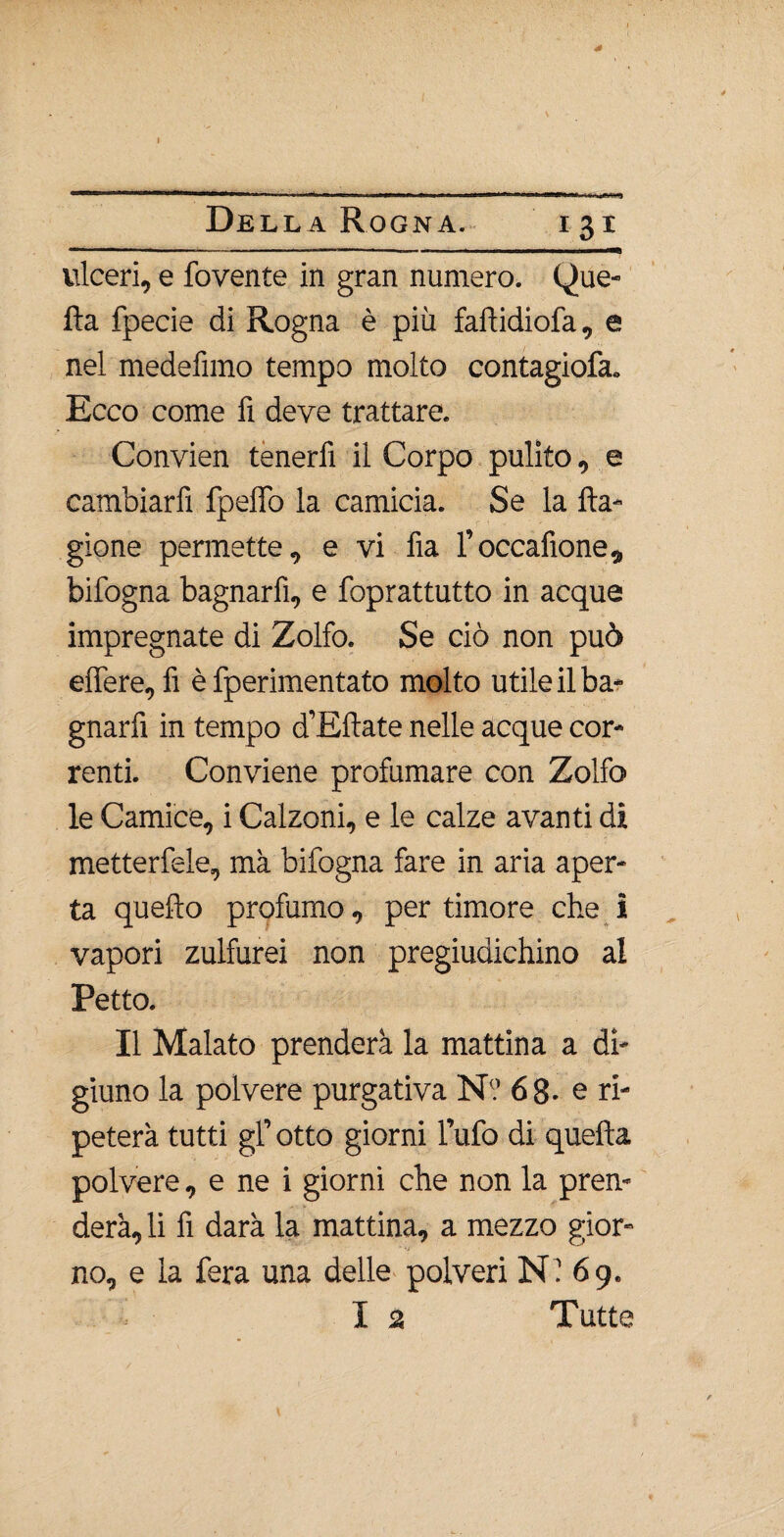 40 4 Del la Rogna. 131 ulceri, e fovente in gran numero. (Que¬ lla fpecie di Rogna è più fall idi ofa, e nel medefimo tempo molto contagiofa. Ecco come fi deve trattare. Convien tenerfi il Corpo pulito, e cambiarfì fpeffo la camicia. Se la fta- gione permette, e vi fia l’occafione, bifogna bagnarfì, e foprattutto in acque impregnate di Zolfo. Se ciò non può elfere, fi è fperimentato molto utile il ba¬ gnarfì in tempo d’Eflate nelle acque cor¬ renti. Conviene profumare con Zolfo le Camice, i Calzoni, e le calze avanti di metterfele, ma bifogna fare in aria aper¬ ta quefto profumo, per timore che i vapori zulfurei non pregiudichino al Petto. Il Malato prenderà la mattina a di¬ giuno la polvere purgativa N? 68- e ri¬ peterà tutti gl’ otto giorni l’ufo di quella polvere, e ne i giorni che non la pren¬ derà, li fi darà la mattina, a mezzo gior¬ no, e la fera una delle polveri Ni 69.