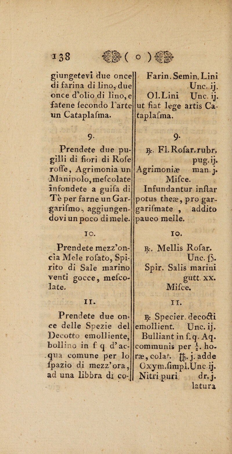 giungetevi due once di farina di lino, due once d’olio di lino, e fatene fecondo Parte un Cataplafma. 9* Prendete due pu- gilli di fiori di Rofe rode, Agrimonia un Manipolo, mefcolate infondete a guifa di Tè per farne un Gar- garifmo., aggiungen¬ dovi un poco di mele. 10. Prendete mezz’on¬ cia Mele rofato, Spi¬ rito di Sale marino venti gocce, meleo- la ce, 11. Prendete due on¬ ce delie Spezie del Decotto emolliente, bollino in f q d’ac- . qua comune per lo Ipazìo di mezz’ora, ad una libbra di co- Farin. Semin.Lini Unc, ij, Ol.Lini Unc. ij. ut fiat lege artis Ca¬ taplafma. 9* ^c. FLRofar.rubr, Agrimonia man. j. Mifce. Infundantur inflar potus theae, prò gar- garifmate , addito pauco melle. 10. ijc, Mellis Rofar. Unc. (5. Spir. Salis marini gutt. xx. Mifce. 11. ^ Specier. decolli emollient. Unc. ij. Builiant in f. q> Aq. communis per ho- rae,colat. [Jj.j.adde Gxym.fimpì.Unc ij. Nitri puri dr.j. latura