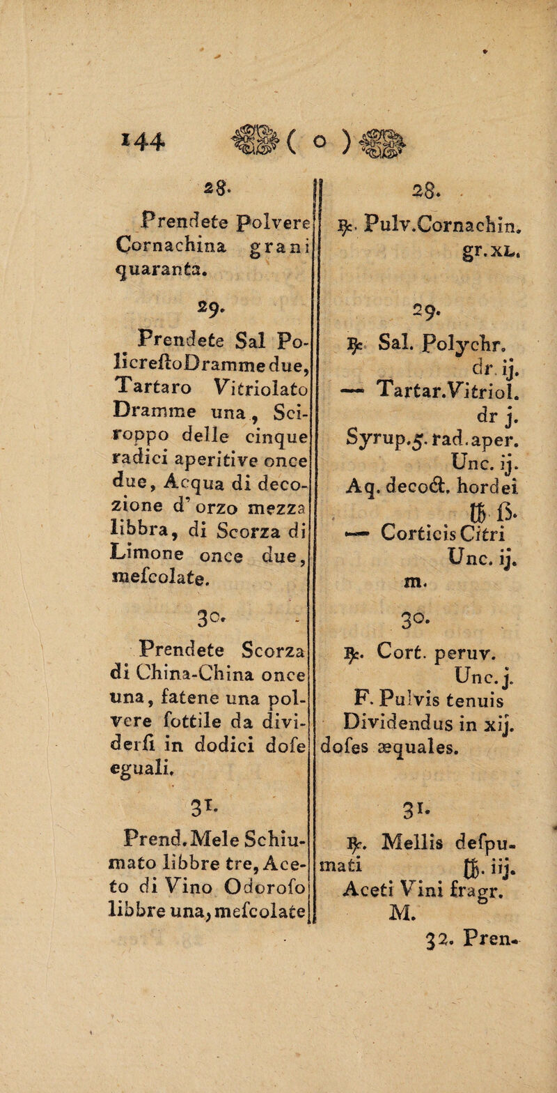 28“. Prendete Polvere Cornachina grani quaranta. 29. Prendete Sai Po¬ li creilo Dramme due, Tartaro Vdtrioìato Dramme una , Sci¬ roppo delle cinque radici aperitivo once due, Acqua di deco- zione d orzo mezza libbra, di Scorza di Limone once due, mefcolate. 30. Prendete Scorza di China-China once una, fatene una pol¬ vere Tettile da divi¬ derli in dodici dofe eguali, 3T* Prend.Mele Schiu¬ mato libbre tre, Ace¬ to di Vino Odoralo libbre una* mefcolate J 28. * ijc- Pulv.Cornachm. gr.xL, 29. 3Jc Sai. Polychr, dr. ij. — Tartar.Vjtrioi. dr j. Syrup.5. rad.aper. Unc. ij. Aq. decedi, hordei. tB- fi. •— Corticis Citri Unc. ij, m. 3°. 3Jc. Cort. peruv. Unc. j. F. Pulvis tenuis Dividendus in xij. dofes aequales. 3X« 9-. Mellis defpu- mati JJ. iij. Aceti Vini fragr. M. 32. Pren-