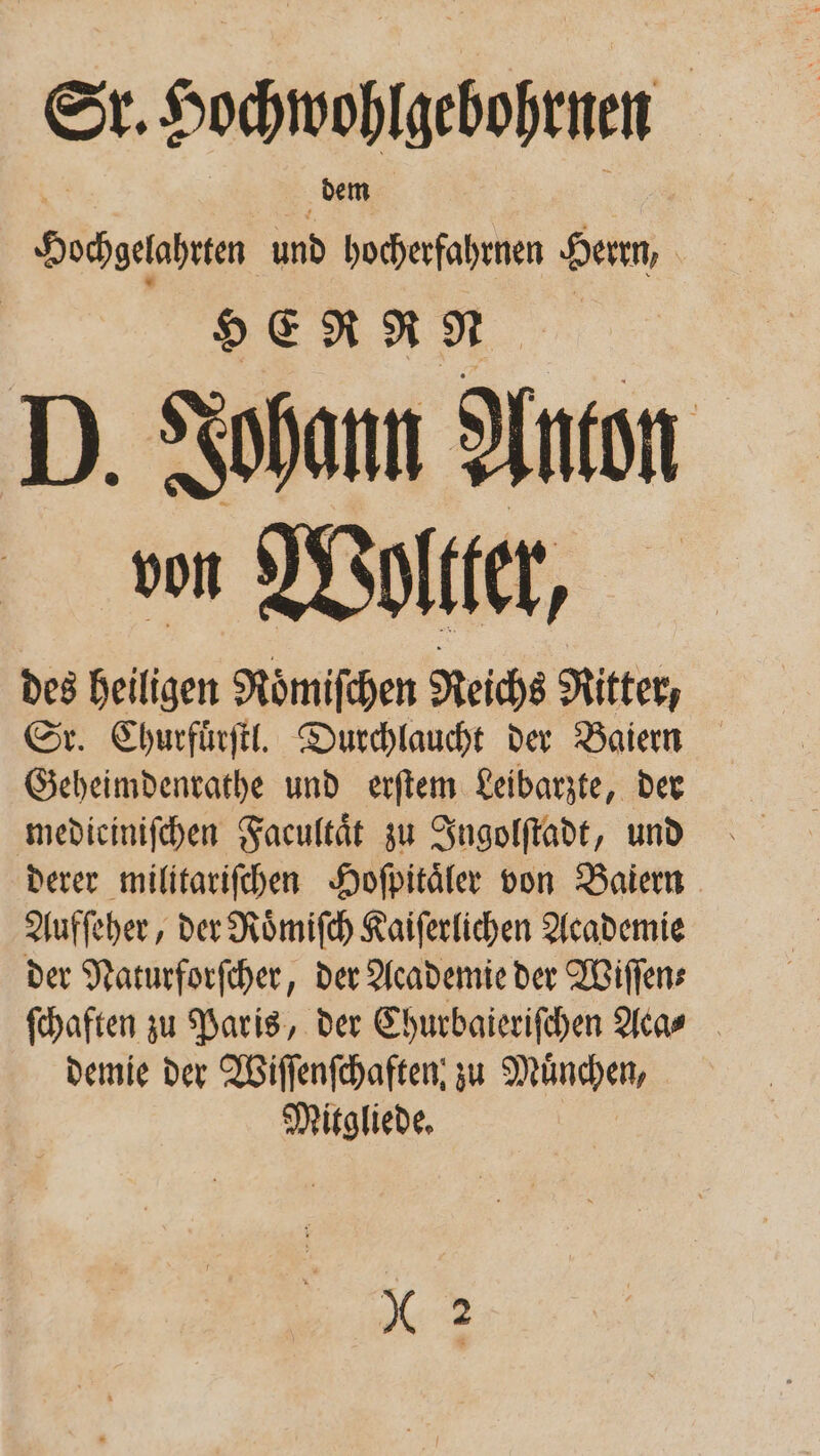 Sr. Socmoßigebhtnen. Hohgahen und ER Herrn, | o ER N N D. Johann Anton von Woltter, des heiligen Roͤmiſchen Reichs Ritter, Sr. Churfuͤrſtl. Durchlaucht der Baiern Geheimdenrathe und erſtem Leibarzte, der mediciniſchen Facultaͤt zu Ingolſtadt, und derer militariſchen Hoſpitaͤler von Baiern Aufſeher, der Roͤmiſch Kaiſerlichen Academie der Naturforſcher, der Academie der Willens ſchaften zu Paris, der Churbaieriſchen Aca⸗ demie der Wiſſenſchaften, zu Münden, Mitgliede, * 2