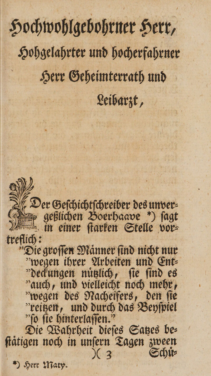 Hochwohlgebohrner Herr, Hohgelahrter und hocherfahrner Herr Geheimterrath und Leibarzt, e Geſchichtſchreiber des unver⸗ 8 af geßlichen Boerhaave ) ſagt Wehe in einer ſtarken Stelle vor⸗ treflich:  Die groſſen Maͤnner ſind nicht nur »wegen ihrer Arbeiten und Ent⸗ deckungen nuͤtzlich, fie find es auch, und vielleicht noch mehr, wegen des Nacheifers, den ſie reißen, und durch das Beyſpiel 'ſo fie hinterlaſſen. Die Wahrheit dieſes Satzes be⸗ ſtaͤtigen noch in unſern Tagen zween „ Schſt⸗ 9 Herr Maty. f