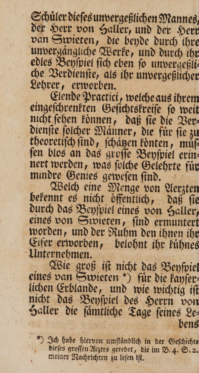 - Schülerdiefesunvergeßlichen Mannes der Herr von Haller, und der Herr van Swieten, die beyde durch ihre m Werke, und durch ihr edles Beyſpiel ſich eben fo unvergeßli che Verdienſte, als ihr unvergeßlicher Lehrer, erworben. | | Elende Practici, welche aus ihrem eingeſchrenkten Geſichtskreiſe ſo weit nicht ſehen koͤnnen, daß ſie die Ver⸗ dienſte ſolcher Manner, die für fie zu theoretiſch ſind, ſchaͤtzen koͤnten, muͤß fen blos an das groſſe Beyſpiel erin- nert werden, was ſolche Gelehrte fuͤr mindre Genies geweſen ſind. Welch eine Menge von Aerzten bekennt es nicht oͤffentlich, daß ſie durch das Beyſpiel eines von Haller, eines von Swieten, ſind ermuntert worden, und der Ruhm den ihnen ihr Eifer erworben, belohnt ihr kuͤhnes Unternehmen. | er Wie groß iſt nicht das Beyſpiel eines van Swieten *) für die kayſer⸗ lichen Erblande, und wie wichtig iſt nicht das Beyſpiel des Herrn von Haller die ſaͤmtliche Tage feines Le⸗ | Er bens „) Ich habe hiervon umſtaͤndlich in der Geſchichte dieſes groſſen Arztes geredet, die im B. 4. S. 2. meiner Nachrichten zu leſen iſt.