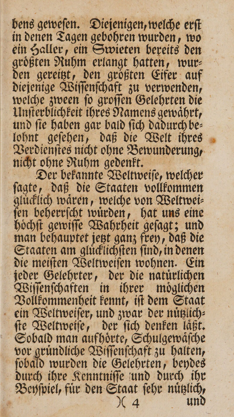 bens geweſen. Diejenigen, welche erft in denen Tagen gebohren wurden, wo ein Haller, ein Swieten bereits den groͤßten Ruhm erlangt hatten, wur⸗ diejenige Wiſſenſchaft zu verwenden, Unſterblichkeit ihres Namens gewaͤhrt, und ſie haben gar bald ſich dadurch be⸗ nicht ohne Ruhm gedenkt. Der bekannte Weltweiſe, welcher ſagte, daß die Staaten vollkommen gluͤcklich waͤren, welche von Weltwei⸗ ſen beherrſcht wuͤrden, hat uns eine hoͤchſt gewiſſe Wahrheit geſagt; und man behauptet jetzt ganz frey, daß die Staaten am gluͤcklichſten find, in denen die meiſten Weltweiſen wohnen. Ein jeder Gelehrter, der die natürlichen Wiſſenſchaften in ihrer moͤglichen Vollkommenheit kennt, iſt dem Staat ein Weltweiſer, und zwar der nuͤtzlich⸗ fie Weltweiſe, der ſich denken laßt. Sobald man aufhoͤrte, Schulgewaͤſche vor gruͤndliche Wiſſenſchaft zu halten, ſobald wurden die Gelehrten, beydes durch ihre Kenntniſſe und durch ihr Beyſpiel, für er ſehr nuͤtzlich 5 4 —