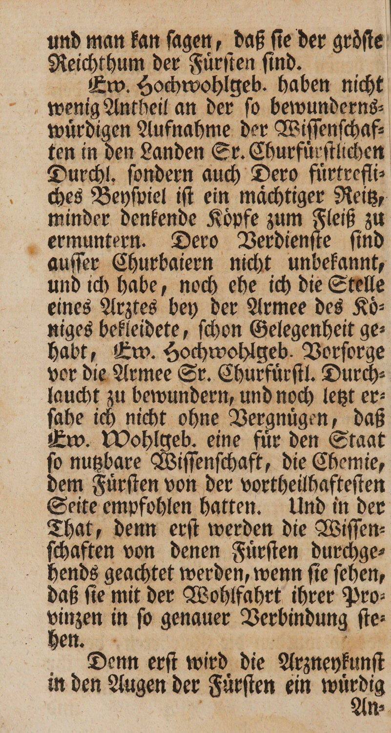 und man kan ſagen, daB fie der groͤſte Reicht hum der Fuͤrſten find. 77 Ew. Hochwohlgeb. haben nicht * wuͤrdigen Aufnahme der Wiſſenſchaf⸗ ten in den Landen Sr. Churfuͤrſtlichen Durchl. ſondern auch Dero fuͤrtrefli⸗ ches Beyſpiel iſt ein maͤchtiger Reitz, minder denkende Koͤpfe zum Fleiß zu ermuntern. Dero Verdienſte ſind auſſer Churbaiern nicht unbekannt, und ich habe, noch ehe ich die Stelle eines Arztes bey der Armee des Koͤ⸗ niges bekleidete, ſchon Gelegenheit ge⸗ habt, Ew. Sochwohlgeb. Vorſorge vor die Armee Sr. Churfuͤrſtl. Durch⸗ laucht zu bewundern, und noch letzt er⸗ ſahe ich nicht ohne Vergnuͤgen, daß Ew. Wohlgeb. eine fuͤr den Staat ſo nutzbare Wiſſenſchaft, die Chemie, dem Fuͤrſten von der vortheilhafteſten Seite empfohlen hatten. Und in der That, denn erſt werden die Wiſſen⸗ ſchaften von denen Fuͤrſten durchge⸗ hends geachtet werden, wenn ſie ſehen, daß ſie mit der Wohlfahrt ihrer Pro⸗ a in fo genauer Verbindung ſte⸗ hen. = Denn erſt wird die Arzneykunſt in den Augen der Fuͤrſten ein *