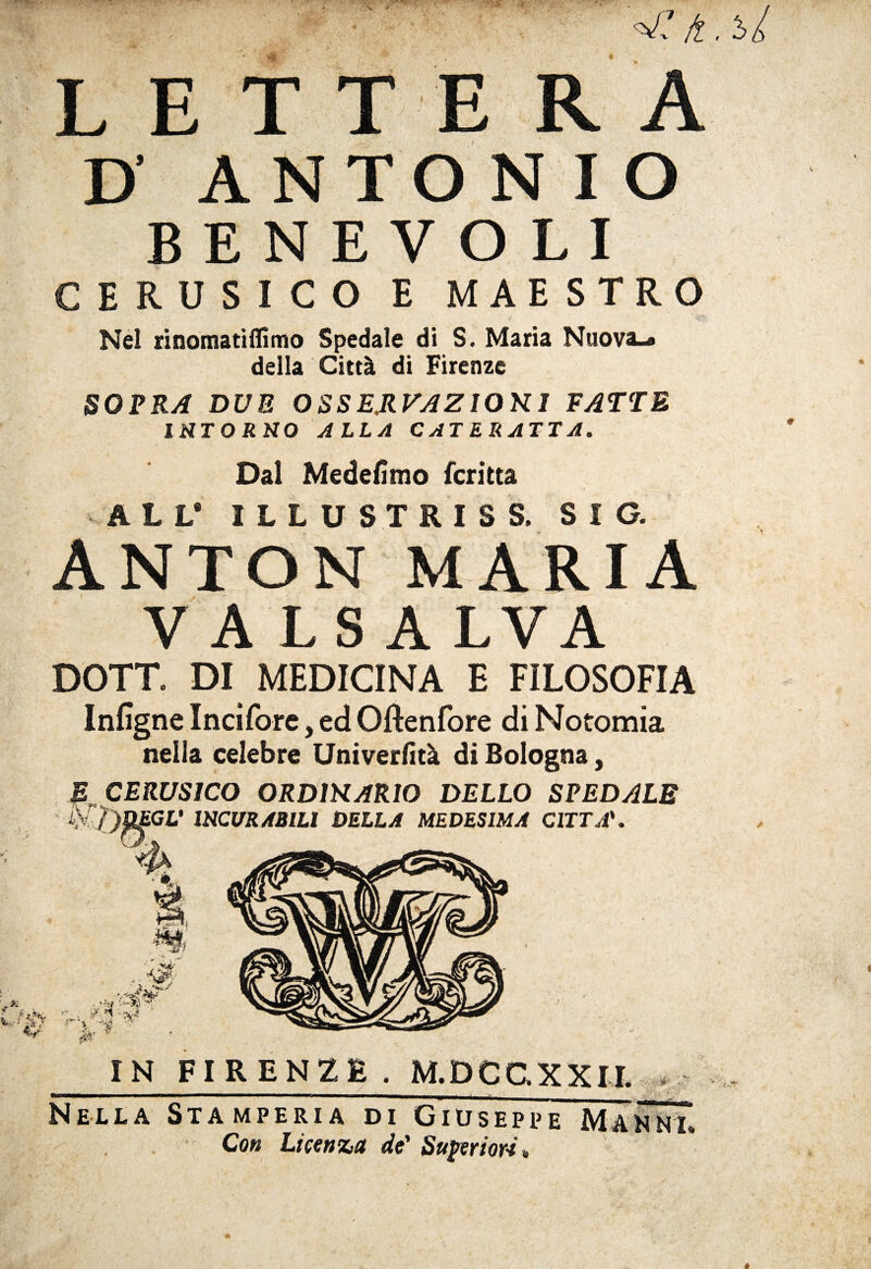 ^ lì LETTERA D ANTONIO BENEVOLI CERUSICO E MAESTRO Nel rinomatiflìmo Spedale di S. Maria Nuova-» della Città di Firenze SOPRA DUE OSSE.RVAZIOK1 FATTE INTORNO ALLA CATERATTA. Dal Medefimo feri ita ALL* ILLUSTRISS, SIG. ANTON MARIA VALSA LVA DOTT. DI MEDICINA E FILOSOFIA Infìgne Incifore, ed Oftenfore di Notomia nella celebre Univerfità di Bologna, R CERUSICO ORDIHARIO DELLO SPEDALE AV ÌìDEGL' 1RCURARILÌ DELLA MEDESIMA CITTA'. IN FIRENZE. M.DCGXXIL Nella Stamperia di Giuseppe Maknl Con Licenza de' Superiori»