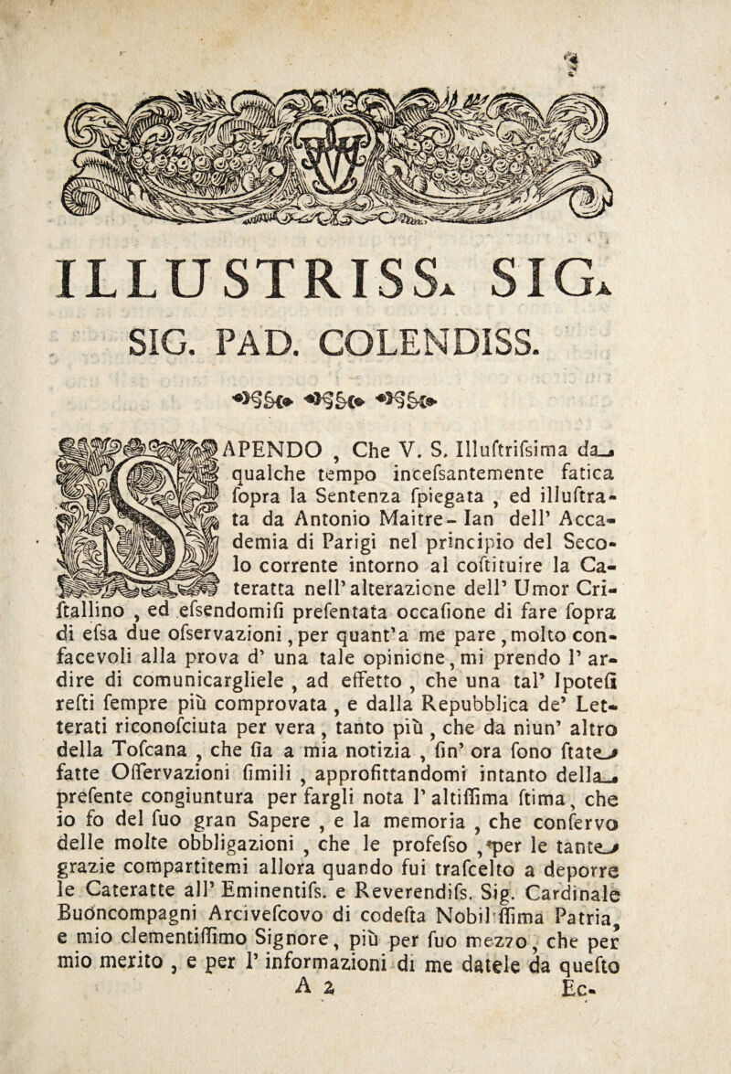 T1LUSTRISSa SIG. SIG. PAD. COLENDISS. *>§§<•■ ♦>§§© APENDO , Che V. S. Illuftrifsima da^ qualche tempo incefsantemente fatica fopra la Sentenza fpiegata , ed iliuftra- ta da Antonio Maitre- lan dell’ Acca¬ demia di Parigi nel principio del Seco¬ lo corrente intorno ai coftituire la Ca¬ teratta nell’alterazione dell’ Umor Cri- ftallino , ed efsendomifi prefentata occafione di fare fopra di efsa due ofservazioni, per quant’a me pare, molto con- facevoli alla prova d’ una tale opinione, mi prendo 1’ ar¬ dire di comunicargliele , ad effetto , che una tal’ Ipoteff refti Tempre più comprovata , e dalla Repubblica de’ Let¬ terati riconofciuta per vera, tanto più , che da niun’ altro della Tofcana , che fia a mia notizia , fin’ ora fono ftate-# fatte Offervazioni limili , approfittandomi intanto della . prefente congiuntura per fargli nota l’altiffima ftima, che io fo del fuo gran Sapere , e la memoria , che confervo delle molte obbligazioni , che le profefso ,*per le tante_> grazie compartitemi allora quando fui trafcelto a deporre le Cateratte all’ Eminentifs. e Reverendifs. Sig. Cardinale Buóncompagni Arcivefcovo di codefta Nobil filma Patria, e mio clementi (lìmo Signore, più per fuo mez70, che per mio merito , e per l’informazioni di me datele da quello ■A % Ec-