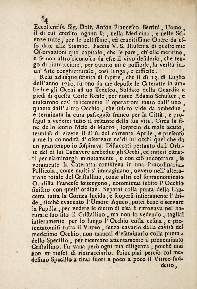 Eccdlentifs. Sig. Dott. Anton Francefco Bertini, Uomo , il di cui credito ognun fa , nella Medicina , e nelle Sci¬ enze tutte, per le belliffime, ed eruditiffime Opere da ef« fo date alle Stampe. Faccia V. S. Illuftnfs. di quefte mie Ofservazioni quel capitale, che le pare, ch’elle meritino, e fe non altro riconofca da efse il vivo defiderio, che ten¬ go di rintracciare, per quanto mi è poffib;le,la verità iru¬ lla’ Arte conghietturale, così lunga f e difficile. Refti adunque fervita di fapere, che il dì 13. di Luglio dell’anno 1710. furono da me depofte le Cateratte in am¬ bedue gli Occhi ad un Tedefco, Soldato della Guardia a piedi di quefta Corte Reale, per nome Adamo Schufter , e riufcirono così felicemente P operazioni tanto dall’ uno , quanto dall’ altro Occhio , che fubito vide da ambedue , e terminata la cura pafseggiò franco per la Città , e pro- feguì a vederci tutto il reftante della fua vita. Circa la fi¬ ne dello fcorfo Mefe di Marzo , forprefo da male acuto, terminò di vivere il dì 6. del corrente Aprile , e prefentò a me la comodità d’ ofservare ne’di lui occhi quel che da un gran tempo io fofpirava. Diftaccati pertanto dall’Orbi¬ te del di lui Cadavere ambedue gli Occhi, ed intieri eftrat- ti per efaminargli minutamente , e con ciò rifcoptrare , fe veramente la Cateratta confifteva in una ftraordinaria-* Pellicola, come molti s’ immaginano, ovvero nell’altera¬ zione totale del Criftallino,come altri col foprannominato Oculifta Franccfe foftengono, notomizzai fubito 1’ Occhio finiftro con queft’ ordine. Separai colla punta della Lan¬ cetta tutta la Cornea lucida, e fcoperfi intieramente l’Iri¬ de , ficchè evacuato l’Umore Aqueo,potei bene ofservare la Pupilla, per vedere fe dietro di efsa fi ritrovava nel na¬ turale fuo fito il Criftallino , ma non lo vedendo , tagliai intieramente per lo lungo P Occhio colla cefoia , e pre- fentatomifi tutto il Vitreo , fenza cavarlo dalla cavità del medefimo Occhio,non mancai d’efaminarlo colla punta-* dello Specillo , per ricercare attentamente il prenominato Criftailino. Fu vana però ogni mia diligenza , poiché mai non mi riufcl di rintracciarlo. Principiai perciò col me- defirao Specillo a tirar fuori a poco a poco il Vitreo fud- detto,