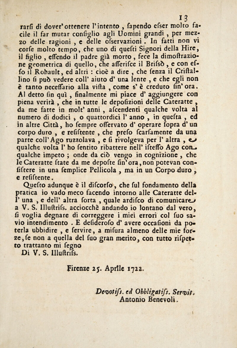 I? rarfi dì dover’ottenere l’intento , Capendo efser molto fa¬ cile il far mutar configlio agli Uomini grandi , per mez¬ zo delle ragioni , e delle ofservazioni. In fatti non vi corfe molto tempo, che uno di quefti Signori della Hire, il figlio , eflendo il padre già morto , fece la dimoftrazio- ne geometrica di quello, che aflerifce il Brifsò , e con ef- fo il Robault, ed altri : cioè a dire , che fenza il Criftal- Jino fi può vedere coll’ aiuto d’ una lente , e che egli non è tanto neceflario alla villa , come s’ è creduto fin’ora. Al detto fin qui , finalmente mi piace d’ aggiungere con piena verità , che in tutte le depofizioni delle Cateratte , da me fatte in molt’ anni , accendenti qualche volta al numero di dodici , o quattordici 1’ anno , in quefta , ed in altre Città, ho fempre offervato d’ operare Copra d’un corpo duro , e refiCtente , che preCo fcarCamente da una parte coll’Ago ruzzolava , e fi rivolgeva per 1’ altra , «-/ qualche volta 1’ ho Centito ribattere nell’ ifteflb Ago con.» qualche impeto ; onde da ciò vengo in cognizione , che le Cateratte Ctate da me depoCte fin’ora,non pctevan con- fiftere in una femplice Pellicola , ma in un Corpo duro , e refiCtente. Quefto adunque è il difcorfo', che fui fondamento della pratica io vado meco facendo intorno alle Cateratte del- 1’ una , e dell’ altra Corta , quale ardiCco di comunicare^ a V. S. Uluftrifs. acciocché andando io lontano dal vero, fi voglia degnare di correggere i miei errori col fuo sa¬ vio intendimento . E defiderofo d’ avere occafioni da po¬ terla ubbidire , e fervire, a miCura almeno delle mie for¬ ze, Ce non a quella del Cuo gran merito, con tutto rifpet- to trattante mi Cegno Di V. S. Illuftrifs. v~- Firenze 2j. Aprile 1722. Devoti/:. ed Obbligati/:. Servii . Antonio Benevoli.