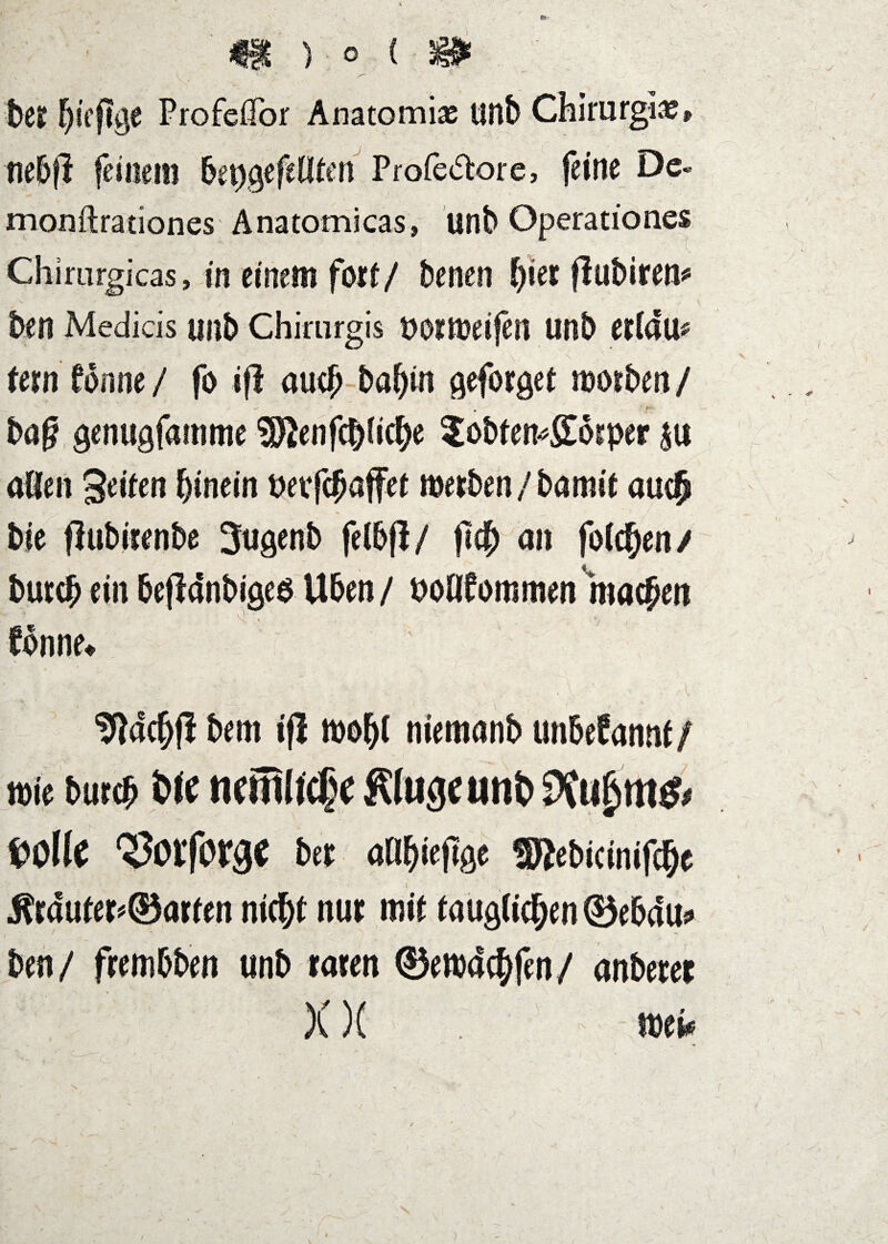 V m ) o i-m ' 1)6? Profeflbr Anatomias tinb ChlrurgiiS» nebfi feinem be^gefeUten Profedore, feine De« monftrationes Anatomicas, unb Operationes Chimrgicas, in einem fort/ benen ^ierflubirem ben Medicis unb Chiriirgis uoimeijen unb erldu^ tem tonne / fo if! auc^ ba^in geforget morben / ba^ genugfamme 9Renfcb^»c^)^ 2obten^£6?per ju allen Seilen hinein petfc^affel merbeh / bamit auc^ bie flubitenbe Jugenb felb|l/ fich an folchen/ butcb ein befidnbigeö Üben / poöfommen machen fbnne^ 'Jfldchfi bem i|I mohl niemanb unbefanni / mie burch «cmltc|e Kluge unt) f)0lle ^otforge be? aOhieftge SRebicinifche Ärduler#©arfen nicht nur mit tauglichen ©ebdus» ben/ frembben unb raren ©emdchfen/ anberer X)( toeif )