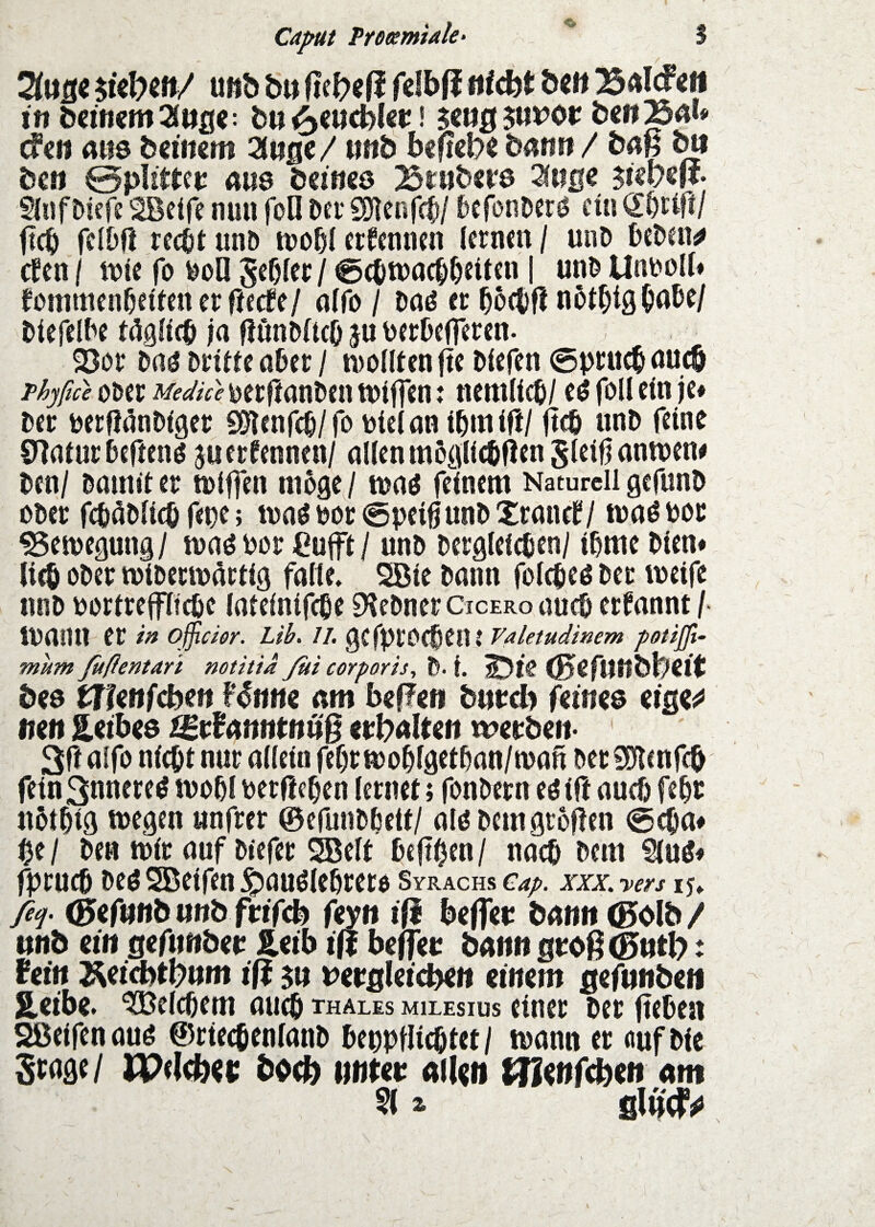 Ca^t Proeemiale- S uftö bn f?eJ?e(l felbfi «lebt öe» B4l(f«fl in bemem^öfl«: bti ^«ucblcr! cf«« aus bciitcm Zn^e / nnb bcflcb« ba«« / bm ^ bc« Öpütfeu am bemes Briibsre ^«s« $ißvm- Sluföiefe SBcife nun foO Dei' SHenfcl/ tefonDerö ein flcb felbff recOt unD tuo^I erfennen lernen / unD beDen^ efen / njie fo boll gebier / ^ebtnacbbclten | unb Unr>oll# fotnmenbeifenerrfeefe/ alfo / Dnö er b5(bf! notblQbW blefelbe tdgllcb ja fJunMtcö ju berOefTeren. 23or Daö Drille aber / n^olllenfie Diefen ©pruebnueb oDer Meafue DerflanDeii tntffen: nemlicb/ eö foll ein je» Der Derfl(5nDiger 0!)lenrcb/ro Dielan ibinifi/ jteb unD feine €'^atur befienö 5« ernennen/ allen m5glicbfiengleif|antt)en» Den/ Dainil er iDiffen niDgeJ waö feinem Naturell gefunD Ober fcböDlicö fet)f; tnaöbor^peißunDXranel?/ maöbor ^emegung/ maö bor Cufl / unD Dergleichen/ ibmeDien# lieb ober miDerib^riig falle, ^ie Dann folcheö Der weife nnb borireflicbe laleintfche 9?eDner Cicero auch ernannt /■ wann er oßchr. ub. //. gefpreebent vaietudtmm potijji- mum Juflentari notitidßii corporis, D- i. ®eft}«bl?eit bee trfettfebe« Unm am beffc« bnreb feines (iQV mn Eeibes tBi^^cmntnuß epbnlec« merben- * 3fi nifo nicht nur allein fef)r wobigetban/waß Der fSilcnfcb fein3nnereö wobl Derfieben lernet; fonbern eöili auch febr nbtbig wegen «nfrer ©efunbbett/ alö Dem großen @cba» be/ De« wir auf Dtefer 3BeIt beßbf«/ «neb Dem Sluö» fprueb Deö 5Beifen ipauölebrere Syrachs cap. xxx. yers 15, ßf (0er«nb u«b frifeb feyn iß beffet: bnnnCBoIb/ itnb ein gefimbet: &«ib i|l beflei: bA«« sroß<g>«tl?: ieitt T^eid^tbnm iß 5« Wflleicbe« mm gefunben SLeibe» Belebern aueb thales milesius einer Der ßeben Sßeifen auö ©rtecbenlanb bepptlicbtet / wann er nuf Die bb(b »iitet; nll^n Am §1 a