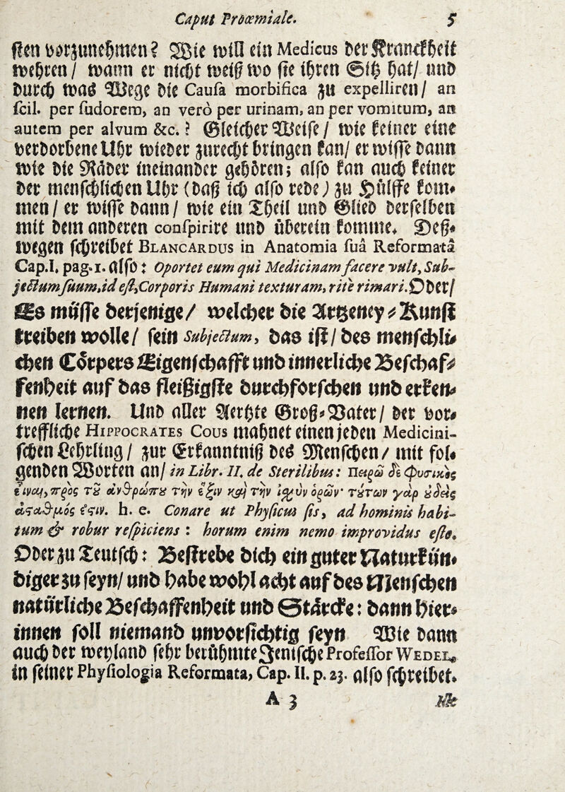 Caput Prdamiale. ' $ Ren b0rjune§men? SBte njin eia Medicus Der f macf&eie nje^cen / n)ami ec aicüt tueif m ftc t^rcn 0i^ ^at/ anD tt)aö ^ege Üie Caufa morbifica JU expellircn / an {eil. per fudoreno, an vero per urinam, an per vonoitura, an autem per alvum &c. ? 0lcicOec ^cife / tüte Meinet* eine tetDorbene U&i: tüieber jureebt bringen tmj ermifTebaim W)te bie EHüber t'ncincin&cc geböten; nifo fan nui feiner ber tttcnfcbli^cn Ubr (bng teb nifo rebe; ju ^üiffe fom* nten / er tDtffc bann / tbie ein Xbeil unb ©lieb berfeiben mit bem anberen confpirire unb öbecein fomme4 S)cß* tbCgen febreibet Blancardus in Anatomia fua Refornaata Cap.I, pag-i- aifo t Oportet eum qui Medicinamfacere yHlt^Sab-’ jtSlumJaum.id eß^Corporis Humani texturam, rite rimari.O^tVf l^d mUffi berfentnc/ i^elc&er bte Iretben wolU/ fciii suhjeaum, bas iül bee menfcblt^ unb tnnerltcbe Befebuf^ fcnbert «uf öae fleißig ff e btft:ä)f0t:f(t)ett unb etUtu wen lernen.^ Unb aller gerbte ©rog^^ater/ ber bor# freffiiebe Hippocrates cous mahnet einen leben Medicini- feben Cebrling / ;^ur (grfanntnig beö SDlenfcben/ mit fol« genben Söorten an/ in Ubr. 1L de SteriUbm: Usi^£ (pvo-idis iiVcqyTT^'og rS eLnB-puwis rt^v e|iy r^ r^v t^vv opav’ rixuv yup ««J'eij <»?a3-pieg h. e. Conare ut Phyßem ßsy ad hominis habi- tum ^ robur refpiciens : horam enim nemo- improvidus efio, Ober Xeutfeb: Beffrelx bicb «ngnfer J^uturfun# öigeusu feyttf unb b>abe unf bes Wlcnfcbc« imfurltebcBercbaRFen^etf unb : bann f^iet» innen foU niemanb nnvetftd^tig feyn Wie bann auch ber mebianb febr betöbttiteSenifebeProfeffor Wedei^ in feiner Phyfioiogia Reformaea, Cap. II. p. z$. affo febtetbet*