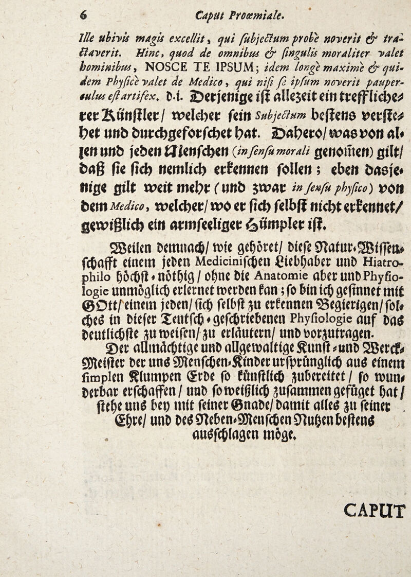 \ Ille uhhU ntagU excellit, ßbje^fum probe noverit & tra^ üayerit. Hinc, quod de omnibus ^ ftngulis moraliter yalet homimbuSi NOSCE TE IPSÜM; idem longe maxim'e ^ quU dem Phyßce yalet de Medice, qui niß ß ipßtm myerit pauper- tultts eßartifex^ D l. 2)en'c«ig« I fl ein twlbimflUtl Uinsubjeaum befjciiö nnb bnrcb^feforfcbet SDAbero/ wa$ ^on aU {cnnnb Ubiitt3Uttf<fyin {infenfumoraU genoiüen) ßtU/ büß fie ftci) nemlt^ ernennen folUn; eben bnefe« ttlß« ßllt wert nKl)t (und ^tvav inJenßuphyßco) VOtt bem Medice, welcfyet:/ wo er f?cb felbff nicbt er^e»ne(/ sewtßltcb ein armfeeliijer ^ßmpUt: tß. Söeilen Demimcb/ tt)ie gehöret/ Diefe 0^aiu^5JBiffeti> febnfft einem jeDen Medidnifebeu CieDf^abcc unD Hiatro- philo f)öcOfl ♦ nÖt^iQ / O^ne Die Anatomie aDeC UllD Phyfio- logie unm5niid& erlernet merDen ^nn 5 fo Din icb gefinnet mit ©Dttr^inem jeDen/itcb felbfl ju ernennen begierigen/fob cbeö in Diefer Xentfili ♦ gefcbrieDenen Phyfioiogic auf bentli^fie jn weifen/ J« erldutern/ unD Dorjutrngen. ©er nUmdebtige unD nllgemnltige ^unft #ttnD SBercfi# SDfleifler Derunö2)fienfcöen»Ä<nDerurrprönglicb au^ einem fimpien klumpen (5rDe fo fönftlieb juDereitet / fo n)un# berbor erfebnffen/ unD fotueißlicb aufnmmen geföget bat/ ftebe vnw Dep mit feiner @naDe/ Damit aileö ju feiner . (ihre/ unD De^ ö^eben^gjlenfeben $nuben DefienO . auöfcblagen mDge» CAPUT
