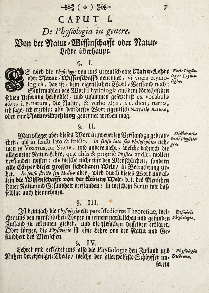 De Vhjfiologia in genere, 25ön ter^iatuK^Sffiifenfc^affj ot)er Jlatur# öOcr^dupt. 0 W\th bie Hyfioiogie ßott utt^ s« tcutfcl) fittc Tods ObCt # XX)if]eMr4?öfft ÖCneiUiet / vi vods etymo-/‘^f'*^^^**** logicä, bem cigentUcbenSöert^S^crfianb nöcb: 0intemabIctt bö^ SBott Phyfiologia «u^bcm ©ticvtifcbc» (einen Utfptunß betbjPblct / nnb sufammen gefe^et Ijl ex vocabulo i.e.natura, bte Sbdtnt/ & verbo >iyc^, i. e. dico, narro, iebfage; icbeejebte; aifo bng biefe^ Söoet eigentlich N4rmw 9bct genennet ivetben mag. §. II, fOIan büegct abet blefeg 5[ßott In smebetlet) SJetftanb ju gebrait/ ä)ett / al^ in fenlu lato & ftrido. in fenfu Uto fea Philofiphke neh# Uten VoETius,DE Stair, nnb anbere mebe / weldbe babutch ble“ flügemeine 9Iatne#l!ebfe / quas ahäs & proprie phyßca audit, moUen neifwnben wiffen; al^ welche nicht nnt ben 2[)lcnfchllchen/ fonbettt Alle (C^rper biifcr grdlfeii ftcbtbAreit U)elc/ In Betrachtung sle^ hef* -t« finß fltiäs feu Medice aber / Wirb burch blefe^ Söort nur als» lein t>le WilfcrtfcfcAjft vo« Oer «emern Welt/ b. I. be^ SWenfehe« feiner Statur nnb ©efnnbhelt berjtanben; In welchem Senfu wir baf* felbige auch hier nehmen. §, III. ^ Sft bemnath ble phyfiologia ein pars MedicinaeTheoreticie, Wel^ eher unö ben menfchllehen Körper In feinem natürlichen nnb gefnnbeit Suftanb SU erfennen glebet/ nnb bleUrfachen beffelben erdaret. Ober fnrger/ ble PhyfioUgit |(i eine Cehre »on ber jflatur mib ©e^ funbhelt beö aHenfchen. §, IV. Sehret nnb erfldret nn^ alfö ble Phyfioiogie ben Sujlaub nnb 9?u|en bererieniflt« Sheile / Welche ber allerwelfefte achbpjfer un^ ferem