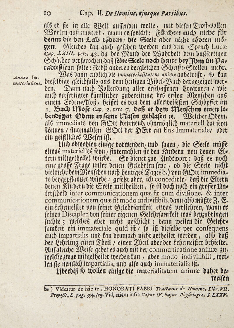 (iH ct jte tn alle Södfc auiTcü&ett Wofte, ittit btefcit ZtopMlUn ^Berten aufinüsäiti’rt / tDansi m^c far biiimbte bell £db tibjen / b« 0eele «ber tobneri gcfi. ©feid)e0 fa» asi^ gefebci! werben auiJ bein 0|)rn(t) Lucs Cap. xxiih vers. 43. Da Dcr 93iunb ber SBflbrbeit beiti bugfertiiien 0ct)äd)er berfprocDeii/bag (cineSccIe ttoeb feeute bey^bm tm pa* rabie^fenn folte: ^ebfi anbereti beröleicben @d)rjfff'0tcUen mebr. Inimaterialitatem anima ailbcttifjt 1 fO Llll biefeWt^e glclcbfalt^ aus bem beiUflcn^ibeL^iid) baraeieiaet wer^ bcn. S)«un itad) jSbüettbmig aüer crfcbsiffenen (Kreaturen / wie au^ verfertigter fnnjlHcber jubcreltung be^ erflen ^ö^enfeben nuö einem Srbcn»».t(o§, helfet eövon bem aKerwelfefen 0it)opffcrtm I. :öu<^ ti%o(c Cap. 3. vers 7. böfl cr bcw tltcttfctjeii tinen k* bmbtgcrt (Dbetii in feine Vlaßtt gebkfeii «. <2Bcld)cr Oben?/ d0 immediate VVn ©Ott fommenb/0l)nmögUcb materiellhatfeon fönnen / fntcmahlen ©Ott ber |)Srr ein Ens Immateriale/ vber ein geif lld;e^ ^aSefen if» Unb obwvhten einige Vörwenbctt/ tmb fagen / bie 0eelc mnfe etwa!) materielle^ feim f fntcmrthlett fe ben 5?inbern von benen fern mittgcthcilet würbe. 0o bienet jnr 5inbtmort: bag e^ noch eine grofe S^rngc nntcr benen ©eiehrten fene / nb bie @cele nid)t vielmehr bem9Jtenfehen no(^ heutiges S'ngeS b.) von ©Ott immedia¬ te bengevfan^et würbe •• gefegt aber/ id) concedirte/ bag bie Eltern benen |?inbernbie 0eele mittheilten / fo ift hoch noch ein grofer Un«» terfd^eib inter conimunicationem quae fit cum divifione, & intec communicationem qus fit modo indivifibili, bann aifo mugte 3* ein Sehrmeifter von feiner ©elehrfamfeit etwas verliehren/ wann er feinen Discipien von feiner eigenen ©elehrfamfeit was beviubtingcit fudjte; wcld)eS «ber nicht gefd)id)t: bann weilen bie ©elebv^ famfeit ein immateriale quid if / fo if biefelbe per confequens auch impartialis uiib fau bemttad) nid)t getheilet werben, alfo bag ber Lehrling einen ;5^heil / einen Siheil aber ber Üehrmeif cr behielte. 9lufgleid)e Söeife gehet eS auch mit ber cammunicatione animae Jll/ welche iWarmitgetheilet werben fau / aber modo indivifibili, wei«' len ge nemlid) impartialis, nnb alfo auch immaterialis lg. Uberbig fo wollen einige bie materialitatem animae baher be^ weifen bl ) Videatur de hac te, HONORATI FABRI Tr^Batus df Hommcy Llbr.VIl, BttpoßtyL.fagy Vid,ctiaai infra Caput IV.hujus phjßolo^ta, S,LXXf',