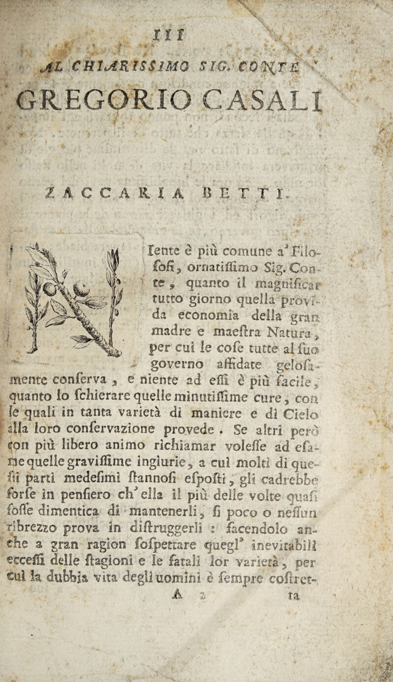 Jtl CHIARISSIMO Sim CO^iT£ !( mwvh ' 14 '! ' .*« 'A )*'*. : . . • * -t; 1 Z A celli A BETT i; lente è più comune a1 Filo- foli, ornatiffimo Slg. Con te 9 quanto li magnificar tutto giorno quella provi da economia della gran: madre e maeftra Natura , per cui le cofe tutte ai fuo governo affidate gelofa* mente conferva , e niente ad eflì è più facile f; quanto lo fchierare quelle mìnutiffime cure, eoa le quali in tanta varietà di maniere e di Cielo alla loro confervazione provede . Se altri pero con più libero animo richiamar voleffe ad efa- nequellegraviflìme ingiurie, a cui molti di que¬ lli parti medefiml ftannofi efpofti, gli cadrebbe forfè in penfiero chJ ella il più delle volte quali folle dimentica di mantenerli, fi poco o neflira ribrezzo prova in diflruggerli : facendolo an- she a gran ragion fofpettare quegl8 inevitabili eccelli delle ftagioni e le fatali 3or varietà, per sul la dubbia vita degli uomini è fempre cofirct- A z ta