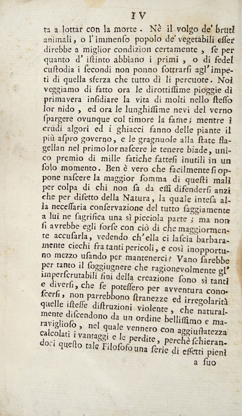 ta a lottar con la morte . Nè il volgo de’ bruti animali, o l’inimertfo popolo de’vegetabili eflef direbbe a miglior condizion certamente , le per quanto d’ iftinto abbiano i primi , o di fede! cuftodia i fecondi non ponno fottrarfi agl' impe¬ ti di quella sferza che tutto dì li percuote. Noi veggiamo di fatto ora le dirottiflìme pioggie dì primavera infidiare la vita di molti nello ftefl'o lor nido , ed ora le lunghilfime nevi del verno fpargere ovunque col timore la fame; mentre 1 crudi algori ed i ghiacci fanno delle piante il più afpro governo, e le gragnuole alla ftate fla- gellan nel primo lor nafcere le tenere biade, uni¬ co premio di mille fatiche fatteli inutili in un 10 lo momento. Ben è vero che fàcilmentefì op¬ pone nafcere la maggior fomma di quelli mal? per colpa di chi non fa da elfi difenderli anzi che per difetto della Natura, la quale intefa al¬ ia neceflaria confervazione del tutto laggiamente a lui ne fagrifica una sì picciola parte ; ma non 11 avrebbe egli forfè con ciò di che maggiormen¬ te accufarla, vedendo ch'ella ci lafcia barbara¬ mente ciechi fra tanti pericoli, e così inopportu¬ no mezzo ufando per mantenerci? Vano farebbe per tanto il foggmgnere che ragionevolmente el* imperfcrutabili Uni della creazione fono sì tanti rcerc: ft,rer P cono, iceifi, non parrebbono ftranezze ed irregolarità quelle iftelie diftruzioni violente, che naturai etridl “ °rdK ««>zt calcolati Ì vantavi c f=ve,,er0 con aggiuihtezza do; | quafio l,Pr i r Perdite, perchè ièliieran- co.i quello tale Filotofouna ferie di effetti pieni a fuo