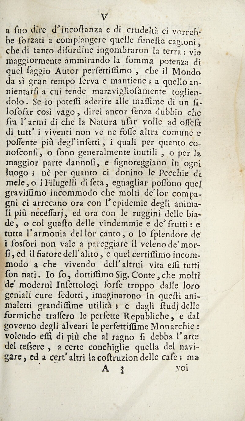 V a fuo eli re d’inco/tanza e di crudeltà ci vorreb¬ be forzati a compiangere quelle funefte cagioni , che di tanto difordine ingombra ron la terra: vie maggiormente ammirando la fomma potenza di quel faggio Autor perfettiflìmo , che il Mondo da sì gran tempo ferva e mantiene ; a quello an¬ nientarli a cui tende maravigìiofamente toelien- dolo. Se io poteflì aderire alle malfime di un fi- lofofar così vago, direi ancor fenza dubbio che fra l'armi di che la Natura ufar volle ad offefit di tutt' i viventi non ve ne folle altra comune c polente più degl’infetti, i quali per quanto co- nofconlì, o fono generalmente inutili , o per la. maggior parte dannofi, e fìgnoreggiano in ogni luogo ; nè per quanto ci donino le Pecchie di mele,o i Filugelli difeta, eguagliar poffono quel graviùìmo incommodo che molti de’ìor compa¬ gni ci arrecano ora con 1* epidemie degli anima¬ li più neceflarj, ed ora con le ruggini delle bia¬ de, o col guaito delle vindemmie e de'frutti: e tutta l'armonia dellor canto, o lo fplendore de i fosfori non vale a pareggiare il veleno de’mor¬ ii, ed ilfìatoredell’alito, e quelcertiflìmoincora- modo a che vivendo dell'altrui vita elU tutti fon nati. Io fo, dottiamoSig.Conte,che molti de’ moderni Infettologi forfè troppo dalle loro geniali cure fedoni, invaginarono In quelli anì- maletti grandiflìme utilità j e dagli Itudj delle formiche tratterò le perfette Republiche, e dal governo degli alveari le perfettiflìme Monarchie : volendo etti di più che al ragno fi debba l'arte del telsere , a certe conchiglie quella del navi¬ gare, ed a cert’altri la coftruzion delle cafe; ma A i voi