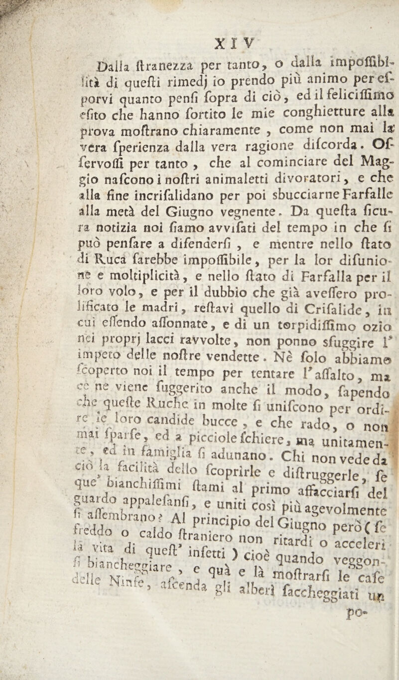 X I V Dalia ftranezza per tanto, o dalla impòfllbì Vai di quelli rimedj io prendo più animo peref- porvi quanto penfi fopra di ciò, ed il lelicìffìmo efito che hanno fbrtito le mie conghietture alla prova inoltrano chiaramente , come non mai la’ vera fperienza dalla vera ragione dilcorda. Of fervo A3 per tanto , che al cominciare del Mag¬ gio nalcono i noftri animaletti divoratori, e che alla fine incrifalidano per poi sbucciarne Farfalle alla metà del Giugno vegnente. Da quella ficu- ra notizia noi damo avviliti del tempo in che fi può penfare a difenderli , e mentre nello fiato di Ruca farebbe impoflibile, per la lor difunio- e moltiplicità, e nello fiato di Farfalla per il oro volo, e per il dubbio che già avellerò pro¬ lificato le madri, reftavi quello di Crifalide, iti cui efiendo affannate, e di un torpidiflìmo ozio nei propr) lacci ravvolte, non ponno sfuggire V impeto delle noftre vendette. Nè folo abbiami ! coperto noi il tempo per tentare Taffalto, ma cs ne Viene fuggerito anche il modo, facendo , que!le Ruchc. in molte fi unifeono per ordì- j.C loro candirle finrw» t* /-t ^ J _