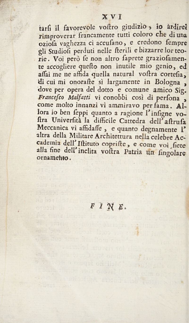 fàrfì il favorevole voftro giudizio » io ardirei rimproverar francamente tutti coloro die di una oziofa vaghezza ci accufano, e credono Tempre gli Studiolì perduti nelle Iterili e bizzarre lor teo¬ rie. Voi però fe non altro faprete graziofamen- te accogliere quello non inutile mio genio, ed affai me ne affida quella naturai voltra cortelìa, «di cui mi onorafte sì largamente in Bologna , dove per opera del dotto e comune amico Sig. Francefco Malfatti vi conobbi così di perfona , come molto innanzi vi ammiravo per fama. Al¬ lora io ben leppi quanto a ragione l'infigne vo¬ ltra Univerfità la diffìcile Cattedra deiraltrufa Meccanica vi affìdafle , e quanro degnamente 1* altra della Militare Architettura nella celebre Ac¬ cademia dell' Iftituto coprifte, e come voi liete alla fine dell'inclita voltra Patria un fìngólare ornamehto.