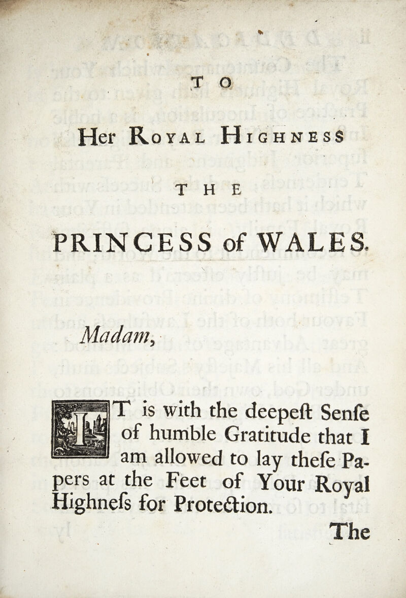 T O Her Royal Highness the PRINCESS of WALES Madam, T is with the deepeft Senfe of humble Gratitude that I am allowed to lay thefe Pa¬ pers at the Feet of Your Roval Highnefs for Protection. Y The