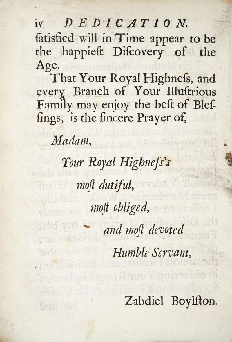 fatisfied will in Time appear to be the happieft Difcovery of the Age. That Your Royal Highnels, and every Branch of Your Illuftrious Family may enjoy the belt of Blef lings, is the lincere Prayer of, Madam, mojl dutiful. t . ' mo]t obliged, and moft devoted * V , , ' , -i Humble Servant, Zabdiel Boylfton. r