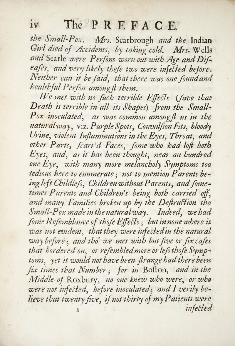 the Small-Pox. Mrs. Scarbrough and the Indian1 Girl died of Accidents, by taking cold. Mrs. Wells and Searle were Perfons worn out with Age and Dif- eafes^ and very likely thefe two were mfeBed before. Neither can it be faid, that there was one found and healthful Perfon amongfl them. IVe met with no fuch terrible EffeBs {fave that Death is terrible in all its Shapes) from the Small- Pox inoculatedi as was common amongf us in the naturalway, viz. Purple Spots, Convulfion Fits, bloody Urine, violent Inflammations in the Eyes, Throat, and other Partsy fcarFd Faces, fome who had lofl both Eyes, and, as it has been thought, near an hundred one Eye, with many more melancholy Symptoms too tedious here to enumerate • not to mention Parents be¬ ing left Childlefsy Children without Parents, and fome- times Parents and Children's being both carried off, and many Families broken up by the DeflruBion the Small-Pox made m the naiuralway. Indeed, we had fome Kefemblance of thofe EffeBs • but in none where it was not evident, that they were mfeBed m the natural way before •, and tho we met with but five or fix cafes that bordered on, or refembledmore or lefs thofe Symp¬ toms., yet it would not have been flrange had there been fix times that Number; for m Bofton, and in the Middle of Roxbury, no one■ knew who were, or who were not wfeBed, before inoculated3 and I verily be¬ lieve that twenty five, if not thirty of my Patients were 1 infeBed