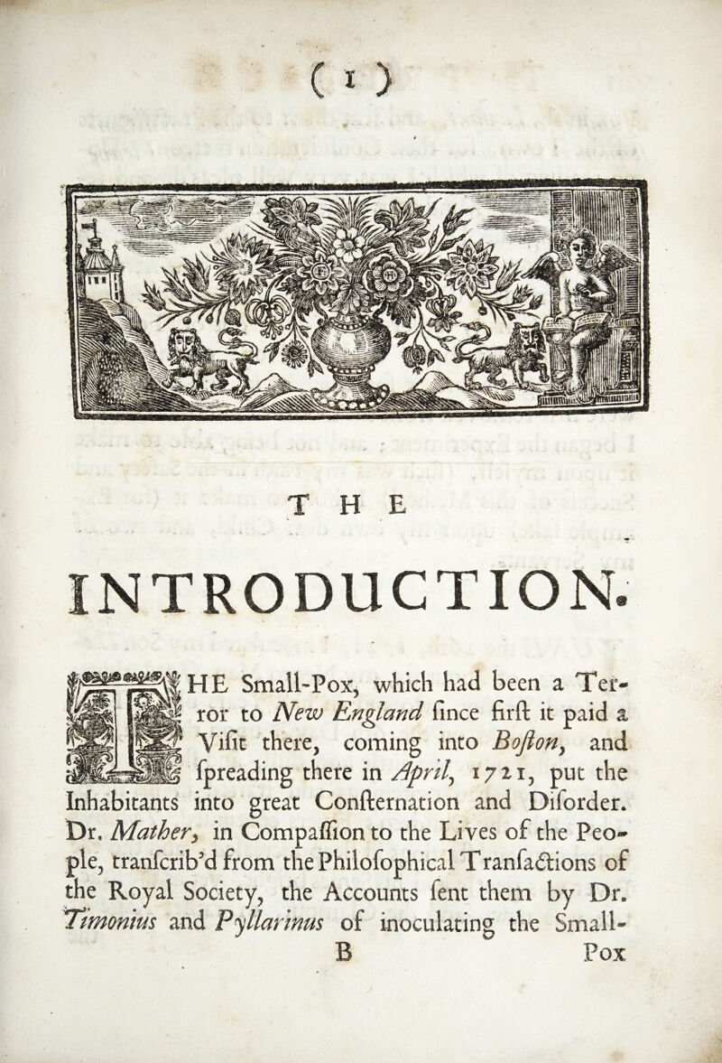 THE v * - ‘ * • * * - * -w. v ^ »» INTRODUCTION. «* HE Small-Pox, which had been a Ter¬ ror to iVm England fince firft it paid a Vifit there, coming into Bofion> and fpreading there in Aprils 1721, put the Inhabitants into great Confirmation and Diforder. Dr. Mather, in Compaflion to the Lives of the Peo¬ ple, tranfcrib’d from the Philofophical T ranfadtions of the Royal Society, the Accounts lent them by Dr. Timonim and P<\llarmus of inoculating the Small- B Pox