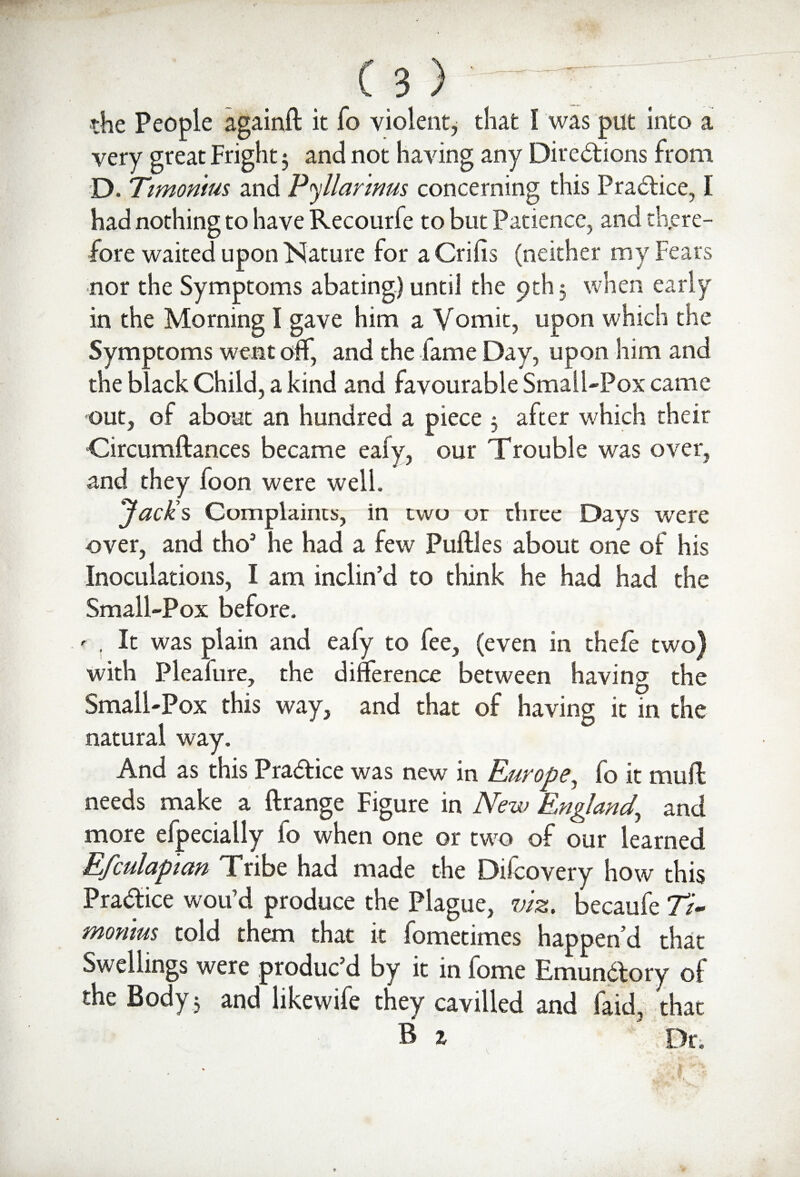 the People againft it fo violent, that I was put into a very great Fright 3 and not having any Directions from D. Ttmomus and Pyllartms concerning this Practice, I had nothing to have Recourfe to but Patience, and there¬ fore waited upon Nature lor a Crifis (neither my Fears nor the Symptoms abating) until the pth 5 when early in the Morning I gave him a Vomit, upon which the Symptoms went off, and the fame Day, upon him and the black Child, a kind and favourable Small-Pox came out, of about an hundred a piece 5 after which their Circumftances became ealy, our Trouble was over, and they foon were well. Jack's Complaints, in two or three Days were over, and tho’ he had a few Puftles about one of his Inoculations, I am inclin’d to think he had had the Small-Pox before. ' . It was plain and eafy to fee, (even in thefe two) with Pleafure, the difference between having the Small-Pox this way, and that of having it in the natural way. And as this Practice was new in Europe, fo it muff needs make a ftrange Figure in New England, and more efpecially to when one or two of our learned Efculapian Tribe had made the Difcovery how this Practice wou’d produce the Plague, viz. becaufe 77- monrns told them that it fometimes happen’d that Swellings were produc’d by it in fome Emundory of the Body 3 and like wife they cavilled and faid, that B 1 ' Dr.