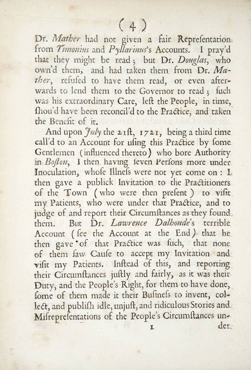 Dr. Mather had not given a fair Reprefentation from Ttmonms and Pyllarmus’s Accounts. I pray’d that they might be read 3 but Dr. Douglas, who own’d them, and had taken them from Dr. Ma¬ th er^ refilled to have them read, or even after¬ wards to lend them to the Governor to read , fuch was his extraordinary Care, left the People, in time, fhoifd have been reconcil’d to the Practice, and taken the Benefit of it. And upon July the 2.1ft, 1721, being a third time call d to an Account for uling this Practice by fome. Gentlemen (influenced thereto ) who bore Authority in B often, I then, having leven Perfons more undetv Inoculation, whofe Illnefs were not yet come on : I; then gave a publick Invitation to the Practitioners of the T^own (who were then prefent ) to vific my Patients, who were under that Practice, and to judge of and report their Circumftances as they found, them. But Dr. Lawrence Dalhondes terrible Account (fee the Account at the End) that he then gave * of that Practice was fuch, that none of them faw Caufe to accept my Invitation and tnfit my Patients. Inftead of this, and reporting their Circumftances juftly and fairly, as it was their Duty, and the People’s Right, for them to have done, fome of them made it their Bufinefs to invent, col¬ led, and publifh idle, unjuft, and ridiculous Stories and Mifreprefentations of the People’s Circumftances um 1 der.;