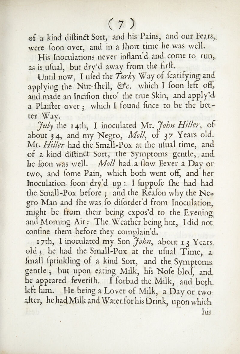 of a kind diftindt Sort, and his Pains, and our Fears, were foon over, and in a fhort time he was well. His Inoculations never inflam’d and, come to run, as is ufual, but dry’d away from the firft. Until now, I uled the Turky Way of fcarifying and applying the Ntit-fhell, &c. which I foon left off, and made an Incilion thro' the true Skin, and apply’d a Plaifter over 3 which I found fince to be the bet¬ ter Way. July the 14th, I inoculated Mr. John Hiller, of about 34, and my Negro, Moll, of 37 Years old. Mr. Hiller had the Small-Pox at the ufual time, and of a kind diftintt hort, the Symptoms gentle,, and he foon was well. Moll had a flow Fever a Day or two, and fome Pain, which both went off', and her Inoculation, foon dry d up I fuppofe fine had had the Small-Pox before ; and the Reafon why the Ne¬ gro Man and fihe was fo diford er’d from Inoculation, might be from their being expos’d to the Evening and Morning Air: The Weather being hot, I did not confine them before they complain’d. 17th, I inoculated my Son John, about 13 Years, old 3 he had the Small-Pox at the ulual Time, a. final 1 Iprinkling of a kind Sort, and the. Symptoms, gentle 3 but upon eating Milk, his Nofe bled, and. he appeared feverilh., I forbad the Milk, and both left him. He being a Lover of Milk, a Day or two alter, he.had.Milk and \Vaterfor his Drink, upon which, his