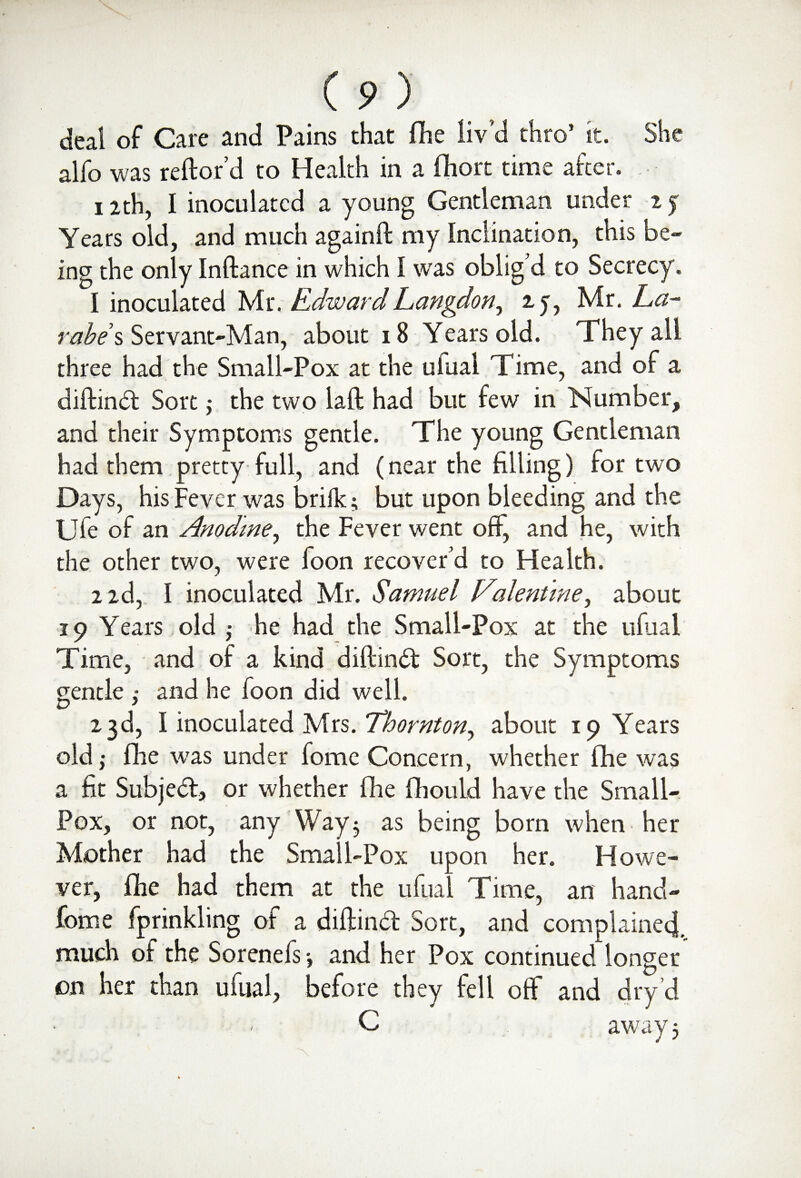 deal of Care and Pains that (fie liv'd thro’ it. She alfo was reftor’d to Health in a fihort time after. 12th, I inoculated a young Gentleman under 15 Years old, and much againft my Inclination, this be¬ ing the only Inftance in which I was oblig'd to Secrecy. 1 inoculated Mr. Edward Langdon, 25, Mr. La- rabes Servant-Man, about 18 Years old. They all three had the Small-Pox at the ulual Time, and of a diftind Sort; the two laft had but few in Number, and their Symptoms gentle. The young Gentleman had them pretty full, and (near the filling) for two Days, his Fever was brilk; but upon bleeding and the Ufe of an Anodme, the Fever went off, and he, with the other two, were foon recover’d to Health. 2 id, I inoculated Mr. Samuel Valentine, about 19 Years old ,• he had the Small-Pox at the ulual Time, and of a kind diftind Sort, the Symptoms gentle ,* and he foon did well. 23d, I inoculated Mrs. Thornton, about 19 Years old ,• fhe was under fomc Concern, whether fhe was a fit Subjed, or whether fhe fhould have the Small- Pox, or not, any Way 5 as being bom when her Mother had the Small-Pox upon her. Howe¬ ver, fhe had them at the ufual Time, an hand- fome fprinkling of a diftind Sort, and complained, much oi the Sorenefs *, and her Pox continued longer on her than ufual, before they fell off and dry cl